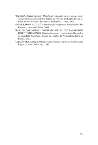 PIZZINGA, Adrian Heringer. Modelos de regressão para respostas nomi-
   nais politômicas. Monografia de final de curso de graduação. Rio de Ja-
   neiro: Escola Nacional de Ciências Estatísticas – Ence, 2000.
POWERS, Daniel A.; XIE, Yu. Methods for categorical data analysis. São
   Francisco: Academic Press, 2000.
PROCURADORIA GERAL DO ESTADO. GRUPO DE TRABALHO DE
   DIREITOS HUMANOS. Direitos humanos: construção da liberdade e
   da igualdade. São Paulo: Centro de Estudos da Procuradoria Geral do
   Estado, 2000.
RATKOWSKY, David A. Handbook of nonlinear regression models. Nova
   Iorque: Marcel Dekker Inc., 1989.




                                                                      333
 