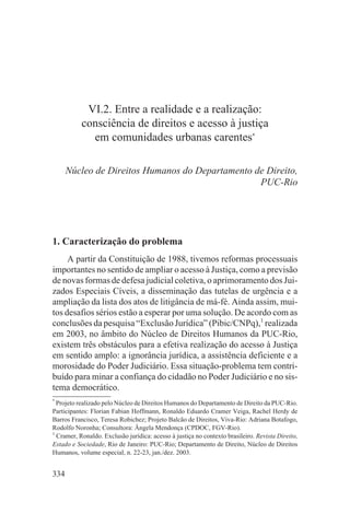 VI.2. Entre a realidade e a realização:
           consciência de direitos e acesso à justiça
             em comunidades urbanas carentes*

      Núcleo de Direitos Humanos do Departamento de Direito,
                                                  PUC-Rio




1. Caracterização do problema
     A partir da Constituição de 1988, tivemos reformas processuais
importantes no sentido de ampliar o acesso à Justiça, como a previsão
de novas formas de defesa judicial coletiva, o aprimoramento dos Jui-
zados Especiais Cíveis, a disseminação das tutelas de urgência e a
ampliação da lista dos atos de litigância de má-fé. Ainda assim, mui-
tos desafios sérios estão a esperar por uma solução. De acordo com as
conclusões da pesquisa “Exclusão Jurídica” (Pibic/CNPq),1 realizada
em 2003, no âmbito do Núcleo de Direitos Humanos da PUC-Rio,
existem três obstáculos para a efetiva realização do acesso à Justiça
em sentido amplo: a ignorância jurídica, a assistência deficiente e a
morosidade do Poder Judiciário. Essa situação-problema tem contri-
buído para minar a confiança do cidadão no Poder Judiciário e no sis-
tema democrático.
*
  Projeto realizado pelo Núcleo de Direitos Humanos do Departamento de Direito da PUC-Rio.
Participantes: Florian Fabian Hoffmann, Ronaldo Eduardo Cramer Veiga, Rachel Herdy de
Barros Francisco, Teresa Robichez; Projeto Balcão de Direitos, Viva-Rio: Adriana Botafogo,
Rodolfo Noronha; Consultora: Ângela Mendonça (CPDOC, FGV-Rio).
1
  Cramer, Ronaldo. Exclusão jurídica: acesso à justiça no contexto brasileiro. Revista Direito,
Estado e Sociedade, Rio de Janeiro: PUC-Rio; Departamento de Direito, Núcleo de Direitos
Humanos, volume especial, n. 22-23, jan./dez. 2003.


334
 