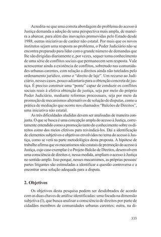 Acredita-se que uma correta abordagem do problema do acesso à
Justiça demanda a adoção de uma perspectiva mais ampla, de manei-
ra a abarcar, para além das inovações promovidas pelo Estado desde
1988, outras iniciativas de caráter não estatal. Por mais que os novos
institutos sejam uma resposta ao problema, o Poder Judiciário não se
encontra preparado para lidar com o grande número de demandas que
lhe são dirigidas diariamente e, por vezes, sequer toma conhecimento
de uma série de conflitos sociais que permanecem sem resposta. Vale
acrescentar ainda a existência de conflitos, sobretudo nas comunida-
des urbanas carentes, com relação a direitos ainda não tutelados pelo
ordenamento jurídico, como o “direito de laje”. Um recurso ao Judi-
ciário, nesses casos, pouco adiantaria para a obtenção concreta de jus-
tiça. É preciso construir uma “ponte” capaz de conduzir os conflitos
sociais reais à efetiva obtenção de justiça, seja por meio do próprio
Poder Judiciário, mediante reformas processuais, seja por meio da
promoção de mecanismos alternativos de solução de disputas, como a
prática de mediação que ocorre nos chamados “Balcões de Direitos”,
uma iniciativa não estatal.
     As três dificuldades aludidas devem ser analisadas de maneira con-
junta. O que se busca é uma concepção ampla do acesso à Justiça, corre-
tamente entendido como a promoção tanto do conhecimento sobre os di-
reitos como dos meios efetivos para reivindicá-los. Daí a identificação
de elementos subjetivos e objetivos envolvidos no tema do acesso à Jus-
tiça, como se verá na parte metodológica desta proposta. A hipótese de
trabalho afirma que os mecanismos não estatais de promoção do acesso à
Justiça, cujo caso exemplar é o Projeto Balcão de Direitos, desenvolvem
uma consciência de direitos e, nessa medida, ampliam o acesso à Justiça
no sentido amplo. Isso porque, nesses mecanismos, as próprias pessoas/
partes litigantes são estimuladas a identificar a questão controversa e a
encontrar uma solução adequada para a disputa.


2. Objetivos
    Os objetivos desta pesquisa podem ser desdobrados de acordo
com as duas chaves de análise identificadas: uma focada na dimensão
subjetiva (I), que busca analisar a consciência de direitos por parte de
cidadãos membros de comunidades urbanas carentes; outra, na di-


                                                                     335
 