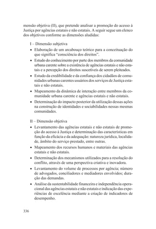 mensão objetiva (II), que pretende analisar a promoção do acesso à
Justiça por agências estatais e não estatais. A seguir segue um elenco
dos objetivos conforme as dimensões aludidas:

      I – Dimensão subjetiva
      • Elaboração de um arcabouço teórico para a conceituação do
         que significa “consciência dos direitos”.
      • Estudo do conhecimento por parte dos membros da comunidade
         urbana carente sobre a existência de agências estatais e não esta-
         tais e a percepção dos direitos suscetíveis de serem pleiteados.
      • Estudo da credibilidade e da confiança dos cidadãos de comu-
         nidades urbanas carentes usuários dos serviços de Justiça esta-
         tais e não estatais.
      • Mapeamento da dinâmica de interação entre membros da co-
         munidade urbana carente e agências estatais e não estatais.
      • Determinação do impacto posterior da utilização dessas ações
         na construção de identidades e sociabilidades nessas mesmas
         comunidades.

      II – Dimensão objetiva
      • Levantamento das agências estatais e não estatais de promo-
         ção do acesso à Justiça e determinação das características em
         função da eficácia e da adequação: natureza jurídica, localida-
         de, âmbito do serviço prestado, entre outras.
      • Mapeamento dos recursos humanos e materiais das agências
         estatais e não estatais.
      • Determinação dos mecanismos utilizados para a resolução do
         conflito, através de uma perspectiva criativa e inovadora.
      • Levantamento do volume de processos por agência; número
         de advogados, conciliadores e mediadores envolvidos; dura-
         ção das demandas.
      • Análise da sustentabilidade financeira e independência opera-
         cional das agências estatais e não estatais e indicação das expe-
         riências de excelência mediante a criação de indicadores de
         desempenho.


336
 