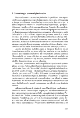 3. Metodologia e estratégia de ação
     De acordo com a caracterização inicial do problema e os objeti-
vos traçados, a presente proposta de pesquisa busca uma estratégia de
ação que acredita que uma abordagem adequada do tema requer a
consideração das dimensões subjetivas (I) e objetivas (II) que possi-
bilitam ao cidadão o efetivo acesso à Justiça. Essa divisão metodoló-
gica busca lidar com o fato de que a dificuldade por parte dos morado-
res de comunidades urbanas carentes em acessar a Justiça surge tanto
da inexistência de condições subjetivas capazes de identificar a exis-
tência de um conflito a ser caracterizado como uma questão de direi-
to, como da falta de agentes orientadores e promotores da resolução
da disputa. Esses dois aspectos se encontram de fato imbricados, uma
vez que a garantia dos meios para o indivíduo pleitear o direito e solu-
cionar o conflito social de nada vale se o mesmo não os (re)conhece.
     Assim, em termos metodológicos, a pesquisa desdobra-se em
duas chaves de análise: no plano subjetivo, avalia-se a consciência de
direitos dos cidadãos moradores de comunidades urbanas carentes
(dimensão I); no plano objetivo, seriam avaliados, de um lado, os
meios estatais (dimensão IIa), de outro, os meios não estatais (dimen-
são IIb) de promoção do acesso à Justiça.
     De forma a dar conta de políticas públicas e privadas de promo-
ção do acesso à Justiça, identificamos duas iniciativas: uma pública –
os Juizados Especiais Cíveis (JEC), instituídos pelo Estado brasileiro
em 1995 –; outra privada – o Balcão de Direitos, criado pela organiza-
ção não governamental Viva-Rio. Vale notar que esse duplo enfoque
na análise da dimensão objetiva, de modo a abarcar tanto as agências
estatais como as não estatais de promoção do acesso à Justiça, procu-
ra dar conta das diversas modalidades de ampliação da cidadania com
especificidades próprias relevantes para a questão da consciência de
direitos.
     Adotamos a técnica de estudo de caso. O critério de escolha da co-
munidade urbana carente objeto de pesquisa levará em consideração
dois elementos essenciais: de um lado, a atuação já consolidada do Pro-
jeto Balcão de Direitos; de outro, o grande número de demandas impe-
tradas no Juizado Especial Cível da mesma circunscrição. Diante des-
ses elementos, a Rocinha desponta como a comunidade mais indicada,
pois é nessa localidade que o Projeto Balcão de Direitos encontra-se em

                                                                    337
 
