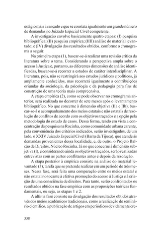 estágio mais avançado e que se constata igualmente um grande número
de demandas no Juizado Especial Cível competente.
     A investigação envolve basicamente quatro etapas: (I) pesquisa
bibliográfica; (II) pesquisa empírica; (IIII) análise do material levan-
tado; e (IV) divulgação dos resultados obtidos, conforme o cronogra-
ma a seguir.
     Na primeira etapa (1), buscar-se-á realizar uma revisão crítica da
literatura sobre o tema. Considerando a perspectiva ampla sobre o
acesso à Justiça e, portanto, as diferentes dimensões de análise identi-
ficadas, buscar-se-á recorrer a estudos de caráter interdisciplinar. A
literatura, pois, não se restringirá aos estudos jurídicos e políticos, já
amplamente conhecidos, mas recorrerá igualmente a contribuições
oriundas da sociologia, da psicologia e da pedagogia para fins de
construção de uma teoria mais compreensiva.
     A etapa empírica (2), como se pode observar no cronograma an-
terior, será realizada no decorrer de sete meses após o levantamento
bibliográfico. No que concerne à dimensão objetiva (IIa e IIb), bus-
car-se-á o acompanhamento dos meios estatais e não estatais de reso-
lução de conflitos de acordo com os objetivos traçados e a opção pela
metodologia do estudo de casos. Dessa forma, tendo em vista a con-
centração da pesquisa na Rocinha, como comunidade urbana carente,
pela conveniência dos critérios indicados, serão investigados, de um
lado, o XXIV Juizado Especial Cível (Barra da Tijuca), que atende às
demandas provenientes dessa localidade, e, de outro, o Projeto Bal-
cão de Direitos, Núcleo Rocinha. Já no que concerne à dimensão sub-
jetiva (I), e considerando ainda os objetivos traçados, serão realizadas
entrevistas com as partes conflitantes antes e depois da resolução.
     A etapa posterior à empírica consiste na análise do material le-
vantado (3), tarefa que se pretende realizar em um período de três me-
ses. Nessa fase, será feita uma comparação entre os meios estatal e
não estatal no tocante à efetiva promoção do acesso à Justiça e à cria-
ção de uma consciência de direitos. Para tanto, serão confrontados os
resultados obtidos na fase empírica com as proposições teóricas fun-
damentais, ou seja, as etapas 1 e 2.
     A última fase consiste na divulgação dos resultados obtidos atra-
vés dos meios acadêmicos tradicionais, como a realização de seminá-
rio científico, a publicação de artigos em periódicos devidamente cre-

338
 
