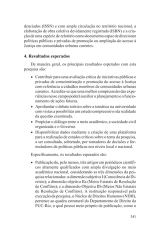 denciados (ISSN) e com ampla circulação no território nacional, a
elaboração de obra coletiva devidamente registrada (ISBN) e a cria-
ção de uma espécie de relatório como documento capaz de direcionar
políticas públicas e privadas de promoção ou ampliação do acesso à
Justiça em comunidades urbanas carentes.

4. Resultados esperados
    De maneira geral, os principais resultados esperados com esta
pesquisa são:

    •   Contribuir para uma avaliação crítica de iniciativas públicas e
        privadas de conscientização e promoção do acesso à Justiça
        com referência a cidadãos membros de comunidades urbanas
        carentes. Acredita-se que uma melhor compreensão das expe-
        riências nesse campo poderá auxiliar o planejamento e o funcio-
        namento de ações futuras.
    •   Aprofundar o debate teórico sobre a temática na universidade
        com vistas a possibilitar um estudo compreensivo da realidade
        da questão examinada.
    •   Propiciar o diálogo entre o meio acadêmico, a sociedade civil
        organizada e o Governo.
    •   Disponibilizar dados mediante a criação de uma plataforma
        para a realização de estudos críticos sobre o tema da pesquisa,
        a ser consultada, sobretudo, por tomadores de decisões e for-
        muladores de políticas públicas nos níveis local e nacional.
    Especificamente, os resultados esperados são:

    •   Publicação de, pelo menos, três artigos em periódicos científi-
        cos altamente qualificados com ampla divulgação no meio
        acadêmico nacional, considerando as três dimensões da pes-
        quisa relacionadas: a dimensão subjetiva I (Consciência de Di-
        reitos); a dimensão objetiva IIa (Meios Estatais de Resolução
        de Conflitos); e a dimensão Objetiva IIb (Meios Não Estatais
        de Resolução de Conflitos). A instituição responsável pela
        execução da pesquisa, o Núcleo de Direitos Humanos (NDH),
        pertence ao quadro estrutural do Departamento de Direito da
        PUC-Rio, o qual possui meio próprio de publicação, como o

                                                                   341
 