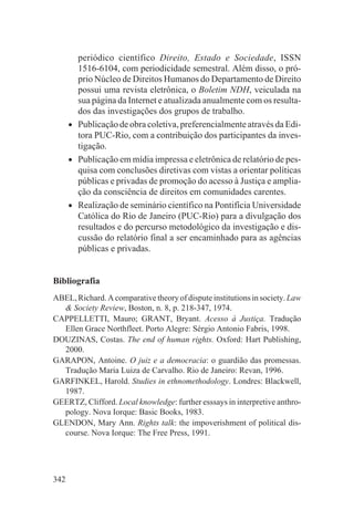 periódico científico Direito, Estado e Sociedade, ISSN
          1516-6104, com periodicidade semestral. Além disso, o pró-
          prio Núcleo de Direitos Humanos do Departamento de Direito
          possui uma revista eletrônica, o Boletim NDH, veiculada na
          sua página da Internet e atualizada anualmente com os resulta-
          dos das investigações dos grupos de trabalho.
      •   Publicação de obra coletiva, preferencialmente através da Edi-
          tora PUC-Rio, com a contribuição dos participantes da inves-
          tigação.
      •   Publicação em mídia impressa e eletrônica de relatório de pes-
          quisa com conclusões diretivas com vistas a orientar políticas
          públicas e privadas de promoção do acesso à Justiça e amplia-
          ção da consciência de direitos em comunidades carentes.
      •   Realização de seminário científico na Pontifícia Universidade
          Católica do Rio de Janeiro (PUC-Rio) para a divulgação dos
          resultados e do percurso metodológico da investigação e dis-
          cussão do relatório final a ser encaminhado para as agências
          públicas e privadas.


Bibliografia
ABEL, Richard. A comparative theory of dispute institutions in society. Law
  & Society Review, Boston, n. 8, p. 218-347, 1974.
CAPPELLETTI, Mauro; GRANT, Bryant. Acesso à Justiça. Tradução
  Ellen Grace Northfleet. Porto Alegre: Sérgio Antonio Fabris, 1998.
DOUZINAS, Costas. The end of human rights. Oxford: Hart Publishing,
  2000.
GARAPON, Antoine. O juiz e a democracia: o guardião das promessas.
  Tradução Maria Luiza de Carvalho. Rio de Janeiro: Revan, 1996.
GARFINKEL, Harold. Studies in ethnomethodology. Londres: Blackwell,
  1987.
GEERTZ, Clifford. Local knowledge: further esssays in interpretive anthro-
  pology. Nova Iorque: Basic Books, 1983.
GLENDON, Mary Ann. Rights talk: the impoverishment of political dis-
  course. Nova Iorque: The Free Press, 1991.




342
 