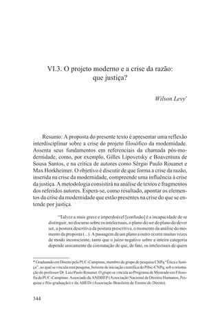 VI.3. O projeto moderno e a crise da razão:
                         que justiça?

                                                                               Wilson Levy*




     Resumo: A proposta do presente texto é apresentar uma reflexão
interdisciplinar sobre a crise do projeto filosófico da modernidade.
Assenta seus fundamentos em referenciais da chamada pós-mo-
dernidade, como, por exemplo, Gilles Lipovetsky e Boaventura de
Sousa Santos, e na crítica de autores como Sérgio Paulo Rouanet e
Max Horkheimer. O objetivo é discutir de que forma a crise da razão,
inserida na crise da modernidade, compreende uma influência à crise
da justiça. A metodologia consistirá na análise de textos e fragmentos
dos referidos autores. Espera-se, como resultado, apontar os elemen-
tos da crise da modernidade que estão presentes na crise do que se en-
tende por justiça.

                “Talvez a mais grave e imperdoável [confusão] é a incapacidade de se
          distinguir, no discurso sobre os intelectuais, o plano do ser do plano do dever
          ser, a postura descritiva da postura prescritiva, o momento da análise do mo-
          mento da proposta (...). A passagem de um plano a outro ocorre muitas vezes
          de modo inconsciente, tanto que o juízo negativo sobre a inteira categoria
          depende unicamente da constatação de que, de fato, os intelectuais de quem


* Graduando em Direito pela PUC-Campinas, membro do grupo de pesquisa CNPq “Ética e Justi-
ça”, ao qual se vincula esta pesquisa, bolsista de iniciação científica do Pibic-CNPq, sob a orienta-
ção do professor Dr. Luiz Paulo Rouanet. O grupo se vincula ao Programa de Mestrado em Filoso-
fia da PUC-Campinas. Associado da ANDHEP (Associação Nacional de Direitos Humanos, Pes-
quisa e Pós-graduação) e da ABEDi (Associação Brasileira de Ensino do Direito).


344
 