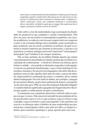 observamos o comportamento não desempenham a função que deveriam de-
           sempenhar segundo o modelo ideal. Mas apenas por isso deixam de ser inte-
           lectuais? A melhor prova dessa confusão é a distinção entre ‘verdadeiros’ e
           ‘falsos’ intelectuais. Assim, será verdadeiro intelectual o revolucionário;
           falso o reacionário; verdadeiro aquele que se engaja; falso aquele que não se
           engaja e permanece fechado na torre de marfim.”1

     Falar sobre a crise da modernidade exige a percepção da plurali-
dade de perspectivas que compõem o mundo contemporâneo. Não
deve ser, pois, um ato restrito à contemplação no gabinete, aos círcu-
los acadêmicos, às rodas de conversa que surgem entre um congresso
e outro: é um constante diálogo com a realidade, como construção es-
paço-temporal, seja ela social, econômica ou política, da qual se ex-
traem as noções empíricas que ilustram as discussões, e que por si só
exprimem a essência ambígua (universal? particular? emancipação?
dominação? paz? barbárie?) dos tempos modernos.
     Não se trata, portanto, de um debate fechado àqueles que muitas
vezes permanecem encastelados na cátedra, postura que ora limita a so-
cialização do conhecimento – e limitá-la é obstruir sua eficácia, pois é
limitar a verdade –, ora se perde na abstração exagerada e na divagação,
à custa de seu potencial transformador, o que o torna ininteligível, bu-
rocrático, mecânico. Ser acessível na linguagem e não abrir mão da ex-
periência sensível não significa abrir mão da razão e carecer de méto-
do, imprescindível à construção dos juízos: o contrário, talvez, denote
latente inadequação. Ou seria inútil ao debate, por exemplo, a imagem
de um menino albanês, na província autônoma de Kosovo, na Iugoslá-
via do início dos anos 1990, em uma foto tirada por Sebastião Salgado?
A complexidade de significados agregados da imagem decerto é tão re-
levante quanto o conhecimento tal qual o concebemos.
     É exatamente esse o propósito desta breve reflexão sobre os tem-
pos em que vivemos. Não é possível entendê-los prescindindo do lia-
me que há entre o que se vive e o que se pensa, o que se critica e o que
se propõe, o que se constrói e o que resta esgotado. Cabe, portanto, um
convite a se debruçar sobre a barbárie de uma modernidade que pro-
meteu paz e emancipação; sobre o que salta aos olhos, as chagas evi-
dentes, para constatar a patologia e, quiçá, apontar para uma cura.

1
    Bobbio, Norberto. Os intelectuais e o poder. p. 13.


                                                                                   345
 
