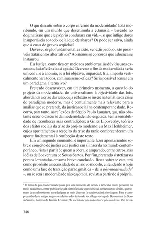 O que discutir sobre o corpo enfermo da modernidade? Está mo-
ribundo, em um mundo que desestimula a eutanásia – baseado no
dogmatismo que ele próprio condenara em vida –, o que inflige dores
insuportáveis ao todo social que ele abarca? Ou pode ser salvo, ainda
que à custa de graves seqüelas?
    Deve seu órgão fundamental, a razão, ser extirpado, ou são possí-
veis tratamentos alternativos? Ao menos se concorda que a doença se
instaurou.
    E a Justiça, como fica em meio aos problemas, às dúvidas, aos ex-
cessos, às deficiências, à apatia? Decretar o fim da modernidade seria
um convite à anomia, ou a lei objetiva, imparcial, fria, imposta verti-
calmente para todos, continua sendo eficaz? Seria possível pensar em
um paradigma alternativo?
    Pretendo desenvolver, em um primeiro momento, a questão do
projeto da modernidade, do universalismo à objetividade das leis,
abordando a crise da razão, cuja reflexão se insere na temática da crise
do paradigma moderno, mas é pontualmente mais relevante para a
análise que se pretende, da justiça social na contemporaneidade. Re-
corro, para tanto, às reflexões de Sérgio Paulo Rouanet, que, não obs-
tante ecoar o discurso da modernidade não esgotada, tem a sensibili-
dade de reconhecer suas contradições; a Gilles Lipovetsky, teórico
dos efeitos sociais da crise do projeto moderno; e a Max Horkheimer,
cujos apontamentos a respeito da crise da razão compreenderam um
aporte fundamental à confecção deste texto.
    Em um segundo momento, é importante fazer apontamentos so-
bre o conceito de justiça e da justiça em si inserida no mundo contem-
porâneo, vista a partir de quem a opera, e amparado, entre outros, nas
idéias de Boaventura de Sousa Santos. Por fim, pretendo sintetizar os
pontos levantados em uma breve conclusão. Resta saber se esta terá
como propósito a necessidade de um novo modelo, entendendo o hoje
como uma fase de transição paradigmática – daí a pós-modernidade2
–, ou se será a modernidade não esgotada, revista a partir de si própria.

2
 O tema da pós-modernidade passa por um momento de debate e reflexão muito presente no
meio acadêmico, entre publicações de cientificidade questionável, sobretudo no direito, que to-
mam de assalto o termo para designar as mais diversas (e equivocadas) abordagens. Para a com-
preensão deste artigo, sugere-se a leitura dos textos do sociólogo português Boaventura de Sou-
sa Santos, do texto de Kumar Krishan (Da sociedade pós-industrial à pós-moderna. Rio de Ja-



346
 