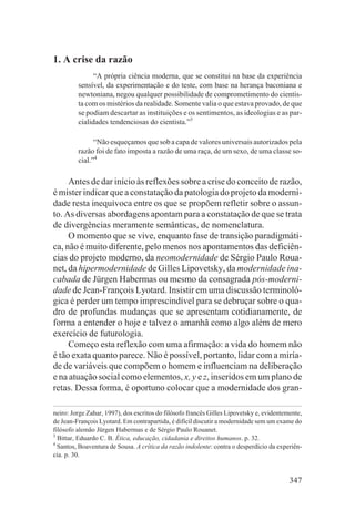 1. A crise da razão
               “A própria ciência moderna, que se constitui na base da experiência
         sensível, da experimentação e do teste, com base na herança baconiana e
         newtoniana, negou qualquer possibilidade de comprometimento do cientis-
         ta com os mistérios da realidade. Somente valia o que estava provado, de que
         se podiam descartar as instituições e os sentimentos, as ideologias e as par-
         cialidades tendenciosas do cientista.”3

               “Não esqueçamos que sob a capa de valores universais autorizados pela
         razão foi de fato imposta a razão de uma raça, de um sexo, de uma classe so-
         cial.”4

     Antes de dar início às reflexões sobre a crise do conceito de razão,
é mister indicar que a constatação da patologia do projeto da moderni-
dade resta inequívoca entre os que se propõem refletir sobre o assun-
to. As diversas abordagens apontam para a constatação de que se trata
de divergências meramente semânticas, de nomenclatura.
     O momento que se vive, enquanto fase de transição paradigmáti-
ca, não é muito diferente, pelo menos nos apontamentos das deficiên-
cias do projeto moderno, da neomodernidade de Sérgio Paulo Roua-
net, da hipermodernidade de Gilles Lipovetsky, da modernidade ina-
cabada de Jürgen Habermas ou mesmo da consagrada pós-moderni-
dade de Jean-François Lyotard. Insistir em uma discussão terminoló-
gica é perder um tempo imprescindível para se debruçar sobre o qua-
dro de profundas mudanças que se apresentam cotidianamente, de
forma a entender o hoje e talvez o amanhã como algo além de mero
exercício de futurologia.
     Começo esta reflexão com uma afirmação: a vida do homem não
é tão exata quanto parece. Não é possível, portanto, lidar com a miría-
de de variáveis que compõem o homem e influenciam na deliberação
e na atuação social como elementos, x, y e z, inseridos em um plano de
retas. Dessa forma, é oportuno colocar que a modernidade dos gran-

neiro: Jorge Zahar, 1997), dos escritos do filósofo francês Gilles Lipovetsky e, evidentemente,
de Jean-François Lyotard. Em contrapartida, é difícil discutir a modernidade sem um exame do
filósofo alemão Jürgen Habermas e de Sérgio Paulo Rouanet.
3
  Bittar, Eduardo C. B. Ética, educação, cidadania e direitos humanos. p. 32.
4
  Santos, Boaventura de Sousa. A crítica da razão indolente: contra o desperdício da experiên-
cia. p. 30.


                                                                                          347
 