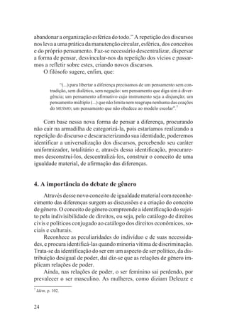 abandonar a organização esférica do todo.” A repetição dos discursos
nos leva a uma prática da manutenção circular, esférica, dos conceitos
e do próprio pensamento. Faz-se necessário descentralizar, dispersar
a forma de pensar, desvincular-nos da repetição dos vícios e passar-
mos a refletir sobre estes, criando novos discursos.
    O filósofo sugere, enfim, que:

                “(...) para libertar a diferença precisamos de um pensamento sem con-
           tradição, sem dialética, sem negação: um pensamento que diga sim à diver-
           gência; um pensamento afirmativo cujo instrumento seja a disjunção; um
           pensamento múltiplo (...) que não limita nem reagrupa nenhuma das coações
           do MESMO; um pensamento que não obedece ao modelo escolar”.7

    Com base nessa nova forma de pensar a diferença, procurando
não cair na armadilha de categorizá-la, pois estaríamos realizando a
repetição do discurso e descaracterizando sua identidade, poderemos
identificar a universalização dos discursos, percebendo seu caráter
uniformizador, totalitário e, através dessa identificação, procurare-
mos desconstruí-los, descentralizá-los, construir o conceito de uma
igualdade material, de afirmação das diferenças.


4. A importância do debate de gênero
    Através desse novo conceito de igualdade material com reconhe-
cimento das diferenças surgem as discussões e a criação do conceito
de gênero. O conceito de gênero compreende a identificação do sujei-
to pela indivisibilidade de direitos, ou seja, pelo catálogo de direitos
civis e políticos conjugado ao catálogo dos direitos econômicos, so-
ciais e culturais.
    Reconhece as peculiaridades do indivíduo e de suas necessida-
des, e procura identificá-las quando minoria vítima de discriminação.
Trata-se da identificação do ser em um aspecto de ser político, da dis-
tribuição desigual de poder, daí diz-se que as relações de gênero im-
plicam relações de poder.
    Ainda, nas relações de poder, o ser feminino sai perdendo, por
prevalecer o ser masculino. As mulheres, como diziam Deleuze e
7
    Idem. p. 102.


24
 