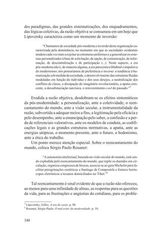 des paradigmas, das grandes sistematizações, dos enquadramentos,
das lógicas coletivas, da razão objetiva se consumou em um hoje que
Lipovetsky caracteriza como um momento de inversão:

                “Chamamos de sociedade pós-moderna a inversão desta organização ca-
           racterizada pela dominância, no momento em que as sociedades ocidentais
           tendem cada vez mais a rejeitar as estruturas uniformes e a generalizar os siste-
           mas personalizados à base de solicitação, de opção, de comunicação, de infor-
           mação, de descentralização e de participação (...). Neste aspecto, a era
           pós-moderna não é, de maneira alguma, a era paroxística libidinal e impulsiva
           do modernismo; nós pensaríamos de preferência o inverso: a tendência à hu-
           manização sob medida da sociedade, o desenvolvimento das estruturas fluidas
           moduladas em função do indivíduo e dos seus desejos, a neutralização dos
           conflitos de classe, a dissipação do imaginário revolucionário, a apatia cres-
           cente, a dessubstaciação narcísica, o reinvestimento cool do passado.”5

    Erodida a razão objetiva, desdobram-se os efeitos sintomáticos
da pós-modernidade: a personalização, ante a coletividade, o reen-
cantamento do mundo, ante a visão secular, a instrumentalidade da
razão, subvertida a adequar meios a fins, a legitimação pela eficácia e
pelo desempenho, ante a emancipação pelo saber, a confusão e a per-
da de referenciais valorativos, ante os modelos de conduta, as codifi-
cações legais e as grandes estruturas normativas, a apatia, ante as
energias utópicas, o momento presente, ante o futuro, o hedonismo,
ante a ética do trabalho.
    Um ponto merece atenção especial. Sobre o reencantamento do
mundo, coloca Sérgio Paulo Rouanet:

                 “A autonomia intelectual, baseada na visão secular do mundo, está sen-
           do explodida pelo reencantamento do mundo, que repõe os duendes em cir-
           culação, organiza congressos de bruxas, associa-se ao guia Michelin para fa-
           cilitar peregrinações esotéricas a Santiago de Compostela e fornece horós-
           copos eletrônicos a texanos domiciliados no Tibet.”6

    Tal reencantamento é sinal evidente de que a razão não ofereceu,
ao menos para uma infinidade de almas, as respostas para as questões
da vida, para as frustrações e angústias do cotidiano, para os proble-

5
    Lipovetsky, Gilles. A era do vazio. p. 90.
6
    Rouanet, Sérgio Paulo. O mal-estar da modernidade. p. 10.


348
 