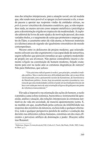 mas das relações interpessoais, para a atuação social, em tal medida
que, não sendo mais possível se apegar exclusivamente a ela, o mun-
do passou a apostar nas respostas vindas de entidades etéreas, no
prêt-à-porter sincrético de elementos esotéricos, que, se não respon-
dem nada, ao menos servem como amparo metafísico e psicológico
para a desorientação erigida no crepúsculo da modernidade. A explo-
são editorial de livros de auto-ajuda e de motivação pessoal, dos mais
variados títulos, e o surgimento de seitas que prometem o emprego an-
tes do Éden, o casamento antes da vida eterna, as benesses materiais
(e o dízimo) antes do sagrado são igualmente sintomáticos do mundo
contemporâneo.
     Mesmo entre os defensores do projeto moderno, que reiterada-
mente colocam seu não-esgotamento e sua capacidade de autocrítica,
urgem reflexões que parecem estranhas ao que a própria modernida-
de propôs em seu alvorecer. Não parece contraditório inserir o ele-
mento religião na constituição do homem moderno, forjado exata-
mente para crer na razão ante as estruturas dogmáticas de outrora?
Não para Habermas, que coloca:
              “Um ceticismo radical quanto à razão é, por princípio, estranho à tradi-
         ção católica. Mas o catolicismo teve dificuldade para lidar, até os anos 60 do
         século passado, com o pensamento secular do humanismo, do iluminismo e
         do liberalismo político. Assim, hoje novamente encontra ressonância o teo-
         rema de que uma modernidade contrita só pode ser auxiliada para fora de um
         beco sem saída por meio de uma orientação religiosa dirigida para um ponto
         de referência transcendental.”7

    Elevada a imperativo na orientação das ações do homem, a razão
o prendeu a uma esfera sistêmica, burocrática e instrumental de apre-
ensão, análise e atuação, das relações interpessoais às estruturas nor-
mativas da vida em sociedade, de maneira aparentemente isenta. E,
na medida em que, assoberbada pelas certezas da infalibilidade nas
respostas dos mistérios da natureza, excluiu toda e qualquer alterna-
tiva, toda e qualquer perspectiva paralela de análise e condução das
decisões nas diferentes esferas humanas, constituiu um dos mais efi-
cientes e perversos artífices de dominação e poder. Discorre sobre
isso Rouanet:
7
 Habermas, Jürgen. O cisma do século XXI. Folha de S. Paulo, São Paulo, 24 abr. 2005. Cader-
no Mais!, p. 5.


                                                                                       349
 
