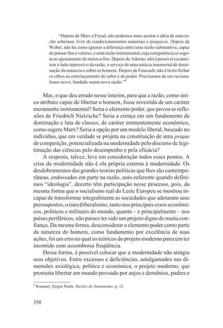 “Depois de Marx e Freud, não podemos mais aceitar a idéia de uma ra-
           zão soberana, livre de condicionamentos materiais e psíquicos. Depois de
           Weber, não há como ignorar a diferença entre uma razão substantiva, capaz
           de pensar fins e valores, e uma razão instrumental, cuja competência se esgo-
           ta no ajustamento de meios a fins. Depois de Adorno, não é possível escamo-
           tear o lado repressivo da razão, a serviço de uma astúcia imemorial de domi-
           nação da natureza e sobre os homens. Depois de Foucault, não é lícito fechar
           os olhos ao entrelaçamento do saber e do poder. Precisamos de um raciona-
           lismo novo, fundado numa nova razão.”8

    Mas, o que deu errado nesse ínterim, para que a razão, como úni-
co atributo capaz de libertar o homem, fosse revestida de um caráter
meramente instrumental? Seria o elemento poder, que povoa as refle-
xões de Friedrich Nietzsche? Seria a crença em um fundamento de
dominação e luta de classes, de caráter eminentemente econômico,
como sugere Marx? Seria a opção por um modelo liberal, baseado no
indivíduo, que em verdade se projeta na constituição de uma psique
de competição, potencializada na modernidade pelo discurso de legi-
timação das ciências pelo desempenho e pela eficácia?
    A resposta, talvez, leve em consideração todos esses pontos. A
crise da modernidade não é ela própria externa à modernidade. Os
desdobramentos das grandes teorias políticas que lhes são contempo-
râneas, endossados em parte na razão, auto-referente quando defini-
mos “ideologia”, decerto têm participação nesse processo, pois, da
mesma forma que o socialismo real do Leste Europeu se mostrou in-
capaz de transformar integralmente as sociedades que adotaram seus
pressupostos, o (neo)liberalismo, tanto nos principais eixos econômi-
cos, políticos e militares do mundo, quanto – e principalmente – nos
países periféricos, não parece ter sido um projeto digno de muita con-
fiança. Da mesma forma, desconsiderar o elemento poder como parte
da natureza do homem, como fundamento por excelência de suas
ações, foi um erro no qual os teóricos do projeto moderno parecem ter
incorrido com assombrosa freqüência.
    Dessa forma, é possível colocar que a modernidade não atingiu
seus objetivos. Entre excessos e deficiências, amalgamados nas di-
mensões axiológica, política e econômica, o projeto moderno, que
prometia libertar um mundo povoado por anjos e demônios, padres e
8
    Rouanet, Sérgio Paulo. Razões do Iluminismo. p. 12.


350
 