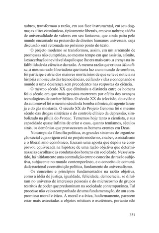 nobres, transformou a razão, em sua face instrumental, em seu dog-
ma; as elites econômicas, tipicamente liberais, em seus nobres; a idéia
de universalidade de valores em seu fantasma, que ainda paira pelo
mundo encarnado na pretensão de direitos humanos universais, cuja
discussão será retomada no próximo ponto do texto.
     O projeto moderno se transformou, assim, em um arremedo de
promessas não cumpridas, ao mesmo tempo em que assistiu, atônito,
à exacerbação inevitável daquilo que lhe era mais caro, a crença na in-
falibilidade da ciência e da razão. A mesma razão que criou a Monali-
sa, a mesma razão libertadora que traria luz a um mundo de sombras,
foi partícipe e atriz dos maiores morticínios de que se teve notícia na
história e no século das tecnociências, ceifando vidas e condenando o
mundo a uma descrença sem precedentes nas respostas da ciência.
     O mesmo século XX que diminuiu a distância entre os homens
foi o século em que mais pessoas morreram por efeito dos avanços
tecnológicos de caráter bélico. O século XX da televisão, do avião e
do automóvel foi o mesmo século da bomba atômica, do agente laran-
ja e do gás mostarda. O século XX do Projeto Genoma foi o mesmo
século das drogas sintéticas e do controle clínico da depressão, sim-
bolizado na pílula do Prozac. Tememos hoje tanto o cientista, e sua
capacidade quase infinita de criar o caos, quanto temíamos, séculos
atrás, os demônios que provocavam os homens crentes em Deus.
     No campo da filosofia política, os grandes sistemas de organiza-
ção social cuja origem está no projeto moderno, a saber, o socialismo
e o liberalismo econômico, fizeram uma aposta que depois se com-
provou equivocada na hipótese de uma razão objetiva que determi-
nasse as escolhas e as condutas dos homens em sociedade. Nesse sen-
tido, há nitidamente uma contradição entre o conceito de razão subje-
tiva, subjacente no mundo contemporâneo, e o conceito de comuni-
dade nacional e constituição política, fundamento do universalismo.
     Os conceitos e princípios fundamentados na razão objetiva,
como a idéia de justiça, igualdade, felicidade, democracia, se diluí-
ram no universo de interesses pessoais e do microcosmo de grupos
restritos de poder que predominam na sociedade contemporânea. Tal
processo não veio acompanhado de uma fundamentação, de um com-
promisso moral e ético. A moral e a ética, hodiernamente, parecem
estar mais associadas a objetos místicos e esotéricos, portanto não


                                                                   351
 
