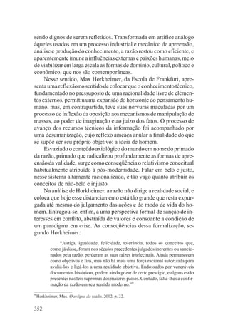 sendo dignos de serem refletidos. Transformada em artífice análogo
àqueles usados em um processo industrial e mecânico de apreensão,
análise e produção do conhecimento, a razão restou como eficiente, e
aparentemente imune a influências externas e paixões humanas, meio
de viabilizar em larga escala as formas de domínio, cultural, político e
econômico, que nos são contemporâneas.
     Nesse sentido, Max Horkheimer, da Escola de Frankfurt, apre-
senta uma reflexão no sentido de colocar que o conhecimento técnico,
fundamentado no pressuposto de uma racionalidade livre de elemen-
tos externos, permitiu uma expansão do horizonte do pensamento hu-
mano, mas, em contrapartida, teve suas nervuras maculadas por um
processo de inflexão da oposição aos mecanismos de manipulação de
massas, ao poder de imaginação e ao juízo dos fatos. O processo de
avanço dos recursos técnicos da informação foi acompanhado por
uma desumanização, cujo reflexo ameaça anular a finalidade do que
se supõe ser seu próprio objetivo: a idéia de homem.
     Esvaziado o conteúdo axiológico do mundo em nome do primado
da razão, primado que radicalizou profundamente as formas de apre-
ensão da validade, surge como conseqüência o relativismo conceitual
habitualmente atribuído à pós-modernidade. Falar em belo e justo,
nesse sistema altamente racionalizado, é tão vago quanto atribuir os
conceitos de não-belo e injusto.
     Na análise de Horkheimer, a razão não dirige a realidade social, e
coloca que hoje esse distanciamento está tão grande que resta expur-
gada até mesmo do julgamento das ações e do modo de vida do ho-
mem. Entregou-se, enfim, a uma perspectiva formal de sanção de in-
teresses em conflito, abstraída de valores e consoante a condição de
um paradigma em crise. As conseqüências dessa formalização, se-
gundo Horkheimer:
                “Justiça, igualdade, felicidade, tolerância, todos os conceitos que,
           como já disse, foram nos séculos precedentes julgados inerentes ou sancio-
           nados pela razão, perderam as suas raízes intelectuais. Ainda permanecem
           como objetivos e fins, mas não há mais uma força racional autorizada para
           avaliá-los e ligá-los a uma realidade objetiva. Endossados por veneráveis
           documentos históricos, podem ainda gozar de certo prestígio, e alguns estão
           presentes nas leis supremas dos maiores países. Contudo, falta-lhes a confir-
           mação da razão em seu sentido moderno.”9

9
    Horkheimer, Max. O eclipse da razão. 2002. p. 32.

352
 
