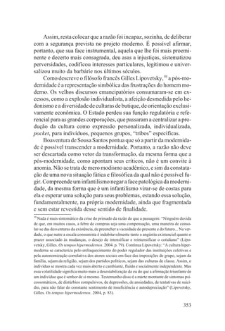 Assim, resta colocar que a razão foi incapaz, sozinha, de deliberar
com a segurança prevista no projeto moderno. É possível afirmar,
portanto, que sua face instrumental, aquela que lhe foi mais proemi-
nente e decerto mais consagrada, deu asas a injustiças, sistematizou
perversidades, codificou interesses particulares, legitimou e univer-
salizou muito da barbárie nos últimos séculos.
     Como descreve o filósofo francês Gilles Lipovetsky,10 a pós-mo-
dernidade é a representação simbólica das frustrações do homem mo-
derno. Os velhos discursos emancipatórios consumaram-se em ex-
cessos, como a explosão individualista, a afeição desmedida pelo he-
donismo e a diversidade de culturas de butique, de orientação exclusi-
vamente econômica. O Estado perdeu sua função regulatória e refe-
rencial para as grandes corporações, que passaram a centralizar a pro-
dução da cultura como expressão personalizada, individualizada,
pocket, para indivíduos, pequenos grupos, “tribos” específicas.
     Boaventura de Sousa Santos pontua que só a partir da modernida-
de é possível transcender a modernidade. Portanto, a razão não deve
ser descartada como vetor da transformação, da mesma forma que a
pós-modernidade, como apontam seus críticos, não é um convite à
anomia. Não se trata de mero modismo acadêmico, e sim da constata-
ção de uma nova situação fática e filosófica da qual não é possível fu-
gir. Compreende um infantilismo negar a face patológica da moderni-
dade, da mesma forma que é um infantilismo virar-se de costas para
ela e esperar uma solução para seus problemas, estando essa solução,
fundamentalmente, na própria modernidade, ainda que fragmentada
e sem estar revestida desse sentido de finalidade.
10
  Nada é mais sintomático da crise do primado da razão do que a passagem: “Ninguém duvida
de que, em muitos casos, a febre de compras seja uma compensação, uma maneira de conso-
lar-se das desventuras da existência, de preencher a vacuidade do presente e do futuro... Na ver-
dade, o que nutre a escala consumista é indubitavelmente tanto a angústia existencial quanto o
prazer associado às mudanças, o desejo de intensificar e reintensificar o cotidiano” (Lipo-
vetsky, Gilles. Os tempos hipermodernos. 2004. p. 79). Continua Lipovetsky: “A cultura hiper-
moderna se caracteriza pelo enfraquecimento do poder regulador das instituições coletivas e
pela autonomização correlativa dos atores sociais em face das imposições de grupo, sejam da
família, sejam da religião, sejam dos partidos políticos, sejam das culturas de classe. Assim, o
indivíduo se mostra cada vez mais aberto e cambiante, fluido e socialmente independente. Mas
essa volatilidade significa muito mais a desestabilização do eu do que a afirmação triunfante de
um indivíduo que é senhor de si mesmo. Testemunho disso é a marte montante de sintomas psi-
cossomáticos, de distúrbios compulsivos, de depressões, de ansiedades, de tentativas de suicí-
dio, para não falar do constante sentimento de insuficiência e autodepreciação” (Lipovetsky,
Gilles. Os tempos hipermodernos. 2004, p. 83).

                                                                                            353
 