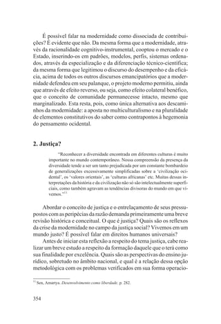 É possível falar na modernidade como dissociada de contribui-
ções? É evidente que não. Da mesma forma que a modernidade, atra-
vés da racionalidade cognitivo-instrumental, cooptou o mercado e o
Estado, inserindo-os em padrões, modelos, perfis, sistemas ordena-
dos, através da especialização e da diferenciação técnico-científica;
da mesma forma que legitimou o discurso do desempenho e da eficá-
cia, acima de todos os outros discursos emancipatórios que a moder-
nidade defendeu em seu palanque, o projeto moderno permitiu, ainda
que através de efeito reverso, ou seja, como efeito colateral benéfico,
que o conceito de comunidade permanecesse intacto, mesmo que
marginalizado. Esta resta, pois, como única alternativa aos descami-
nhos da modernidade: a aposta no multiculturalismo e na pluralidade
de elementos constitutivos do saber como contrapontos à hegemonia
do pensamento ocidental.


2. Justiça?
                 “Reconhecer a diversidade encontrada em diferentes culturas é muito
           importante no mundo contemporâneo. Nossa compreensão da presença da
           diversidade tende a ser um tanto prejudicada por um constante bombardeio
           de generalizações excessivamente simplificadas sobre a ‘civilização oci-
           dental’, os ‘valores orientais’, as ‘culturas africanas’ etc. Muitas dessas in-
           terpretações da história e da civilização não só são intelectualmente superfi-
           ciais, como também agravam as tendências divisoras do mundo em que vi-
           vemos.”11

     Abordar o conceito de justiça e o entrelaçamento de seus pressu-
postos com as peripécias da razão demanda primeiramente uma breve
revisão histórica e conceitual. O que é justiça? Quais são os reflexos
da crise da modernidade no campo da justiça social? Vivemos em um
mundo justo? É possível falar em direitos humanos universais?
     Antes de iniciar esta reflexão a respeito do tema justiça, cabe rea-
lizar um breve estudo a respeito da formação daquele que o terá como
sua finalidade por excelência. Quais são as perspectivas do ensino ju-
rídico, sobretudo no âmbito nacional, e qual é a relação dessa opção
metodológica com os problemas verificados em sua forma operacio-

11
     Sen, Amartya. Desenvolvimento como liberdade. p. 282.


354
 