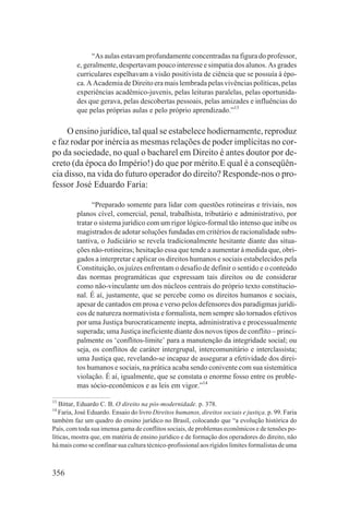 “As aulas estavam profundamente concentradas na figura do professor,
         e, geralmente, despertavam pouco interesse e simpatia dos alunos. As grades
         curriculares espelhavam a visão positivista de ciência que se possuía à épo-
         ca. A Academia de Direito era mais lembrada pelas vivências políticas, pelas
         experiências acadêmico-juvenis, pelas leituras paralelas, pelas oportunida-
         des que gerava, pelas descobertas pessoais, pelas amizades e influências do
         que pelas próprias aulas e pelo próprio aprendizado.”13

     O ensino jurídico, tal qual se estabelece hodiernamente, reproduz
e faz rodar por inércia as mesmas relações de poder implícitas no cor-
po da sociedade, no qual o bacharel em Direito é antes doutor por de-
creto (da época do Império!) do que por mérito.E qual é a conseqüên-
cia disso, na vida do futuro operador do direito? Responde-nos o pro-
fessor José Eduardo Faria:

               “Preparado somente para lidar com questões rotineiras e triviais, nos
         planos cível, comercial, penal, trabalhista, tributário e administrativo, por
         tratar o sistema jurídico com um rigor lógico-formal tão intenso que inibe os
         magistrados de adotar soluções fundadas em critérios de racionalidade subs-
         tantiva, o Judiciário se revela tradicionalmente hesitante diante das situa-
         ções não-rotineiras; hesitação essa que tende a aumentar à medida que, obri-
         gados a interpretar e aplicar os direitos humanos e sociais estabelecidos pela
         Constituição, os juízes enfrentam o desafio de definir o sentido e o conteúdo
         das normas programáticas que expressam tais direitos ou de considerar
         como não-vinculante um dos núcleos centrais do próprio texto constitucio-
         nal. É aí, justamente, que se percebe como os direitos humanos e sociais,
         apesar de cantados em prosa e verso pelos defensores dos paradigmas jurídi-
         cos de natureza normativista e formalista, nem sempre são tornados efetivos
         por uma Justiça burocraticamente inepta, administrativa e processualmente
         superada; uma Justiça ineficiente diante dos novos tipos de conflito – princi-
         palmente os ‘conflitos-limite’ para a manutenção da integridade social; ou
         seja, os conflitos de caráter intergrupal, intercomunitário e interclassista;
         uma Justiça que, revelando-se incapaz de assegurar a efetividade dos direi-
         tos humanos e sociais, na prática acaba sendo conivente com sua sistemática
         violação. É aí, igualmente, que se constata o enorme fosso entre os proble-
         mas sócio-econômicos e as leis em vigor.”14

13
   Bittar, Eduardo C. B. O direito na pós-modernidade. p. 378.
14
   Faria, José Eduardo. Ensaio do livro Direitos humanos, direitos sociais e justiça. p. 99. Faria
também faz um quadro do ensino jurídico no Brasil, colocando que “a evolução histórica do
País, com toda sua imensa gama de conflitos sociais, de problemas econômicos e de tensões po-
líticas, mostra que, em matéria de ensino jurídico e de formação dos operadores do direito, não
há mais como se confinar sua cultura técnico-profissional aos rígidos limites formalistas de uma



356
 
