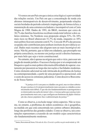 Vivemos em um País em que a única coisa lógica é a perversidade
das relações sociais. Um País em que a concentração de renda cria
abismos intransponíveis de desenvolvimento, perpetuando relações
sociais herdadas do período colonial e impingindo, de forma cíclica, a
manutenção de uma estrutura excludente e incompatível com a Carta
Magna de 1988. Dados de 1991, do IBGE, mostram que cerca de
30,7% das famílias brasileiras recebiam renda total inferior a dois sa-
lários mínimos. No Nordeste essa proporção atingia 53%. Os 10%
mais ricos no Brasil abarcavam 51,7% da renda, enquanto os 10%
mais pobres ficavam somente com 0,7%. Cerca de 49,4% das pessoas
ocupadas não contribuíam para nenhum instituto de previdência so-
cial. Dados mais recentes não alegram nem ao mais incorrigível oti-
mista. Não há, portanto, que se falar em cidadania, que pressupõe sua
própria consciência, ou mesmo em justiça social e direitos humanos,
por mais belo que seja o texto constitucional.
     No entanto, não é apenas na origem que está o vício, para usar um
jargão do mundo jurídico. O acesso à Justiça por si só compreende um
bloqueio o qual os mais pobres têm muita dificuldade de superar, exa-
tamente por passarem ao largo das inovações e facilidades modernas.
Como elemento adicional na rede intrincada de problemas da Justiça
na contemporaneidade, a partir de uma perspectiva operacional, está
o custo do acesso às estruturas judiciárias. Como descreve Boaventu-
ra de Sousa Santos:
                   “A justiça civil é cara para os cidadãos em geral, mas revelam sobretu-
             do que a justiça civil é proporcionalmente mais cara para os cidadãos econo-
             micamente mais débeis. É que são eles fundamentalmente os protagonistas e
             os interessados nas ações de menor valor, e é nessas ações que a justiça é pro-
             porcionalmente mais cara, o que configura um fenômeno de dupla vitimiza-
             ção das classes populares face à administração da justiça.”17

    Como se observa, a exclusão tange vários aspectos. Não se resu-
me, no entanto, a problemas de ordem econômica: ela é geográfica,
na medida em que está concentrada nos centros urbanos abastados,
longe das periferias das grandes cidades. Como se observa, tais cons-
tatações representam a exaustão de um modelo cujas características
são fundamentalmente modernas.
17
     Santos, Boaventura de Sousa. Pela mão de Alice. O social e o político na pós-modernidade. p. 168.


358
 