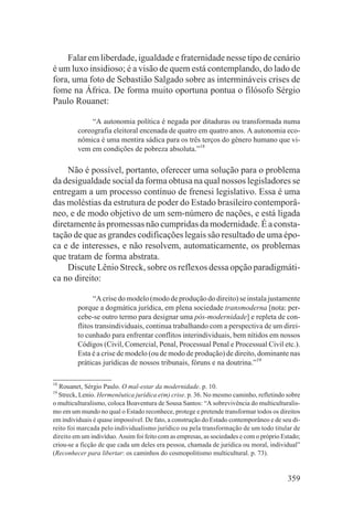 Falar em liberdade, igualdade e fraternidade nesse tipo de cenário
é um luxo insidioso; é a visão de quem está contemplando, do lado de
fora, uma foto de Sebastião Salgado sobre as intermináveis crises de
fome na África. De forma muito oportuna pontua o filósofo Sérgio
Paulo Rouanet:

              “A autonomia política é negada por ditaduras ou transformada numa
         coreografia eleitoral encenada de quatro em quatro anos. A autonomia eco-
         nômica é uma mentira sádica para os três terços do gênero humano que vi-
         vem em condições de pobreza absoluta.”18

    Não é possível, portanto, oferecer uma solução para o problema
da desigualdade social da forma obtusa na qual nossos legisladores se
entregam a um processo contínuo de frenesi legislativo. Essa é uma
das moléstias da estrutura de poder do Estado brasileiro contemporâ-
neo, e de modo objetivo de um sem-número de nações, e está ligada
diretamente às promessas não cumpridas da modernidade. É a consta-
tação de que as grandes codificações legais são resultado de uma épo-
ca e de interesses, e não resolvem, automaticamente, os problemas
que tratam de forma abstrata.
    Discute Lênio Streck, sobre os reflexos dessa opção paradigmáti-
ca no direito:

               “A crise do modelo (modo de produção do direito) se instala justamente
         porque a dogmática jurídica, em plena sociedade transmoderna [nota: per-
         cebe-se outro termo para designar uma pós-modernidade] e repleta de con-
         flitos transindividuais, continua trabalhando com a perspectiva de um direi-
         to cunhado para enfrentar conflitos interindividuais, bem nítidos em nossos
         Códigos (Civil, Comercial, Penal, Processual Penal e Processual Civil etc.).
         Esta é a crise de modelo (ou de modo de produção) de direito, dominante nas
         práticas jurídicas de nossos tribunais, fóruns e na doutrina.”19

18
   Rouanet, Sérgio Paulo. O mal-estar da modernidade. p. 10.
19
  Streck, Lenio. Hermenêutica jurídica e(m) crise. p. 36. No mesmo caminho, refletindo sobre
o multiculturalismo, coloca Boaventura de Sousa Santos: “A sobrevivência do multiculturalis-
mo em um mundo no qual o Estado reconhece, protege e pretende transformar todos os direitos
em individuais é quase impossível. De fato, a construção do Estado contemporâneo e de seu di-
reito foi marcada pelo individualismo jurídico ou pela transformação de um todo titular de
direito em um indivíduo. Assim foi feito com as empresas, as sociedades e com o próprio Estado;
criou-se a ficção de que cada um deles era pessoa, chamada de jurídica ou moral, individual”
(Reconhecer para libertar: os caminhos do cosmopolitismo multicultural. p. 73).


                                                                                          359
 