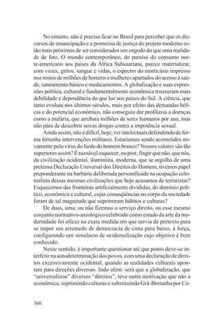 No entanto, não é preciso ficar no Brasil para perceber que os dis-
cursos de emancipação e a promessa de justiça do projeto moderno es-
tão mais próximos de ser considerados um engodo do que uma realida-
de de fato. O mundo contemporâneo, do paraíso do consumo nor-
te-americano aos países da África Subsaariana, parece materializar,
com vozes, gritos, sangue e vidas, o espectro do morticínio impresso
nos rostos de milhões de homens e mulheres apartados do acesso à saú-
de, saneamento básico e medicamentos. A globalização e suas expres-
sões política, cultural e fundamentalmente econômica trouxeram mais
debilidade e dependência do que luz aos países do Sul. A ciência, que
tanto evoluiu nos últimos séculos, mais por efeito das demandas béli-
cas e do potencial econômico, não conseguiu dar profilaxia a doenças
como a malária, que arrebata milhões de seres humanos por ano, mas
não pára de descobrir novas drogas contra a impotência sexual.
     Ainda assim, não é difícil, hoje, ver intelectuais defendendo de for-
ma ferrenha intervenções militares. Estaríamos sendo acometidos no-
vamente pelo vírus do fardo do homem branco? Nossos valores são tão
superiores assim? É razoável esquecer, ou pior, fingir que não, que nós,
da civilização ocidental, iluminista, moderna, que se orgulha de uma
pretensa Declaração Universal dos Direitos do Homem, tivemos papel
preponderante na barbárie deliberada personificada na ocupação colo-
nialista dessas mesmas civilizações que hoje acusamos de terroristas?
Esquecemos das fronteiras artificialmente divididas, do domínio polí-
tico, econômico e cultural, cujas conseqüências no corpo da sociedade
foram de tal magnitude que suprimiram hábitos e culturas?
     De duas, uma: ou não fizemos o serviço direito, ou esse mesmo
conjunto normativo-axiológico celebrado como estado da arte da mo-
dernidade foi eficaz na exata medida em que servia de pretexto para
se impor um arremedo de democracia de cima para baixo, à força,
configurando um simulacro de ocidentalização cujo objetivo é bem
conhecido.
     Nesse sentido, é importante questionar até que ponto deve-se in-
terferir na autodeterminação dos povos, com uma declaração de direi-
tos excessivamente ocidental, quando as realidades culturais apon-
tam para direções diversas. Indo além: será que a globalização, que
“universalizou” diversos “direitos”, teve outra motivação que não a
econômica, suprimindo culturas e substituindo Grã-Bretanha por Co-


360
 