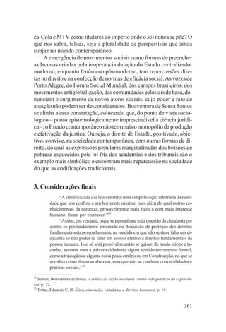 ca-Cola e MTV como titulares do império onde o sol nunca se põe? O
que nos salva, talvez, seja a pluralidade de perspectivas que ainda
subjaz no mundo contemporâneo.
     A emergência de movimentos sociais como formas de preencher
as lacunas criadas pela inoperância da ação do Estado centralizador
moderno, enquanto fenômeno pós-moderno, tem repercussões dire-
tas no direito e na confecção de normas de eficácia social. As vozes de
Porto Alegre, do Fórum Social Mundial, dos campos brasileiros, dos
movimentos antiglobalização, das comunidades eclesiais de base, de-
nunciam o surgimento de novos atores sociais, cujo poder e raio de
atuação não podem ser desconsiderados. Boaventura de Sousa Santos
se alinha a essa constatação, colocando que, do ponto de vista socio-
lógico – ponto epistemologicamente imprescindível à ciência jurídi-
ca –, o Estado contemporâneo não tem mais o monopólio da produção
e efetivação da justiça. Ou seja, o direito do Estado, positivado, obje-
tivo, convive, na sociedade contemporânea, com outras formas de di-
reito, do qual as expressões populares marginalizadas dos bolsões de
pobreza esquecidos pela lei fria das academias e dos tribunais são o
exemplo mais simbólico e encontram mais repercussão na sociedade
do que as codificações tradicionais.


3. Considerações finais
              “A simplicidade das leis constitui uma simplificação arbitrária da reali-
         dade que nos confina a um horizonte mínimo para além do qual outros co-
         nhecimentos da natureza, provavelmente mais ricos e com mais interesse
         humano, ficam por conhecer.”20
              “Assim, em verdade, o que se pensa é que toda questão da cidadania en-
         contra-se profundamente enraizada na discussão de proteção dos direitos
         fundamentais da pessoa humana, na medida em que não se deve falar em ci-
         dadania se não puder se falar em acesso efetivo a direitos fundamentais da
         pessoa humana. Isso só será possível se então se quiser, de modo míope e ta-
         canho, assumir com a palavra cidadania algum sentido meramente formal,
         como a tradução de alguma coisa posta em leis ou em Constituição, no que se
         acredita como discurso abstrato, mas que não se coaduna com realidades e
         práticas sociais.”21
20
   Santos, Boaventura de Sousa. A crítica da razão indolente contra o desperdício da experiên-
cia. p. 72.
21
   Bittar, Eduardo C. B. Ética, educação, cidadania e direitos humanos. p. 19.


                                                                                         361
 
