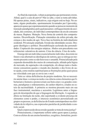 Ao final da exposição, voltam as perguntas que permearam o texto.
Afinal, qual é a cara do porvir? Não se sabe, e nem se tenta adivinhar.
Há apenas pistas, sinais, indicativos, cuja origem está no hoje. No en-
tanto, alguns predicados, oportunamente levantados por Lipovetsky,
aparecem quase que espontaneamente quando se pensa no momento de
transição paradigmática pelo qual passamos: enfraquecimento da soci-
edade, dos costumes, do indivíduo contemporâneo da era do consumo
de massa. Ruptura. Mutação. Nova forma de controle dos comporta-
mentos. Diversificação. Flutuação sistemática da esfera privada, das
crenças e dos modos de agir. Nova fase na história do individualismo
ocidental. Privatização ampliada. Erosão das identidades sociais. Des-
gaste ideológico e político. Desestabilização acelerada das personali-
dades. Crepúsculo das energias utópicas. Abalos sem precedentes nos
referenciais valorativos de outrora. Crise da ciência. Crise da razão.
     Emerge daí um indivíduo essencialmente indivíduo, descrente no
futuro e nas alternativas ideológicas de outrora, que se entrega ao mo-
mento presente como se não houvesse o amanhã. Potencializado pela
expansão desmedida dos meios de comunicação, afetado pela lógica
do mercado, da superação e da competição, ele abraça tanto o hedo-
nismo consumista quanto o mundo dos duendes e dos livros de au-
to-ajuda, como muleta espiritual para as frustrações pelas quais passa
na velocidade com que se envia um e-mail.
     Entre as várias deficiências do projeto moderno, faz-se necessá-
rio anotar duas: a crença na razão e na ciência como elementos que li-
bertariam o homem e promoveriam seu bem-estar e os grandes siste-
mas, paradigmas e ordenamentos, de caráter objetivo, criados no es-
teio da racionalidade. A primeira se mostrou presente mais em sua
face instrumental, mecânica e acessória. Legitimou antes a lingua-
gem do desempenho do que a linguagem da libertação. A segunda se
diluiu na limitação da razão, não suportando a evidente presença de
elementos como o poder, o interesse econômico personalizado em
grupos ou pessoas, as deficiências do Estado contemporâneo na efeti-
vidade da lei objetiva, nas expressões paralelas de juridicidade e con-
trole social.
     Qual a repercussão dessa erosão quando se trata do tema justiça?
     Primeiramente, é importante refletir sobre quem opera a justiça.
Com os efeitos de um ensino hermético, exegético, formalista, positi-


362
 