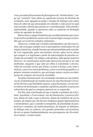 vista, povoado pelo pronome de prerrogativa do “distinto douto”, sur-
ge um “cientista” mais afeito ao espetáculo circense de domínio do
vernáculo, mais apegado ao poder e incapaz de dialogar com outras
áreas do saber do que preocupado em entender o todo social no qual
está inserido o direito para promover a transformação. Falta interdis-
ciplinaridade, quando se questiona sobre as carências na formação
crítica do operador do direito.
     Deriva disso o apego formalista que acredita piamente que é pos-
sível resolver problemas sociais com a mesma lógica em que se (acre-
dita que se) resolvem relações contratuais.
     Afora isso, é nítido que o Estado contemporâneo, por diversas ra-
zões, não consegue cumprir com os pressupostos enunciados em sua
origem iluminista, criando lacunas que são preenchidas pela socieda-
de civil organizada, pelos movimentos sociais, pelos novos atores
que surgem e se legitimam a partir da representação de parcelas ex-
cluídas da sociedade. Os códigos estão prontos, falta apenas torná-los
factíveis. As constituições positivadas descrevem um dever ser sem
problemas, enquanto o que salta aos olhos é exatamente o inverso.
Além da exclusão social, que limita o acesso à Justiça, cara, lenta e
ineficaz, convivem outros problemas, como a exclusão geográfica e a
própria estrutura normativa, que privilegia setores sociais em detri-
mento do conjunto universal da sociedade.
     No plano internacional, tal constatação encontra eco nas tentati-
vas de ocidentalização do mundo através de uma Declaração Univer-
sal de Direitos cuja finalidade repousa, especificamente, em um efei-
to retórico de dominação e expansão capitalista, paralelo ao processo
colonialista do qual os europeus parecem ter se esquecido.
     Por fim, ante a declaração de que o mundo se pautaria em Liber-
dade, Igualdade e Fraternidade, raiz do Iluminismo, é possível afir-
mar, diante de tudo o que se discutiu, diante da iminência de novos
tempos, de tempos que são tão pós-modernos quanto hipermodernos
e neomodernos, que o caminho cosmopolita, da pluralidade de pers-
pectivas e costumes, do multiculturalismo, do respeito ao diferente,
ao diálogo entre as culturas, sem grandes pretensões universalistas,
deverá se pautar fundamentalmente nos pressupostos da liberdade,
diversidade e solidariedade.



                                                                  363
 
