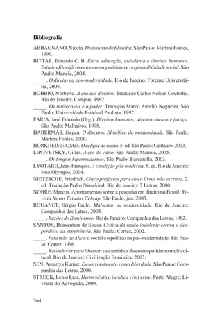 Bibliografia
ABBAGNANO, Nicola. Dicionário de filosofia. São Paulo: Martins Fontes,
   1999.
BITTAR, Eduardo C. B. Ética, educação, cidadania e direitos humanos.
   Estudos filosóficos entre cosmopolitismo e responsabilidade social. São
   Paulo: Manole, 2004.
_____. O direito na pós-modernidade. Rio de Janeiro: Forense Universitá-
   ria, 2005.
BOBBIO, Norberto. A era dos direitos. Tradução Carlos Nelson Coutinho.
   Rio de Janeiro: Campus, 1992.
_____. Os intelectuais e o poder. Tradução Marco Aurélio Nogueira. São
   Paulo: Universidade Estadual Paulista, 1997.
FARIA, José Eduardo (Org.). Direitos humanos, direitos sociais e justiça.
   São Paulo: Malheiros, 1998.
HABERMAS, Jürgen. O discurso filosófico da modernidade. São Paulo:
   Martins Fontes, 2000.
HORKHEIMER, Max. O eclipse da razão. 5. ed. São Paulo: Centauro, 2003.
LIPOVETSKY, Gilles. A era do vazio. São Paulo: Manole, 2005.
_____. Os tempos hipermodernos. São Paulo: Barcarolla, 2003.
LYOTARD, Jean-François. A condição pós-moderna. 8. ed. Rio de Janeiro:
   José Olympio, 2004.
NIETZSCHE, Friedrich. Cinco prefácios para cinco livros não escritos. 2.
   ed. Tradução Pedro Süssekind. Rio de Janeiro: 7 Letras, 2000.
NOBRE, Marcos. Apontamentos sobre a pesquisa em direito no Brasil. Re-
   vista Novos Estudos Cebrap, São Paulo, jun. 2003.
ROUANET, Sérgio Paulo. Mal-estar na modernidade. Rio de Janeiro:
   Companhia das Letras, 2003.
_____. Razões do Iluminismo. Rio de Janeiro: Companhia das Letras, 1982.
SANTOS, Boaventura de Sousa. Crítica da razão indolente contra o des-
   perdício da experiência. São Paulo: Cortez, 2002.
_____. Pela mão de Alice: o social e o político na pós-modernidade. São Pau-
   lo: Cortez, 1996.
_____. Reconhecer para libertar: os caminhos do cosmopolitismo multicul-
   tural. Rio de Janeiro: Civilização Brasileira, 2003.
SEN, Amartya Kumar. Desenvolvimento como liberdade. São Paulo: Com-
   panhia das Letras, 2000.
STRECK, Lenio Luiz. Hermenêutica jurídica e(m) crise. Porto Alegre: Li-
   vraria do Advogado, 2004.


364
 