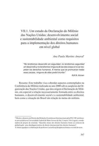 VII.1. Um estudo da Declaração do Milênio
       das Nações Unidas: desenvolvimento social
       e sustentabilidade ambiental como requisitos
       para a implementação dos direitos humanos
                      em nível global

                                                    Ana Paula Martins Amaral*

           “No tendremos desarrollo sin seguridad, no tendremos seguridad
           sin desarrollo y no tendremos ninguna de las dos cosas si no se res-
           petan los derechos humanos. A menos que se promuevan todas
           esas causas, ninguna de ellas podrá triunfar.”
                                                                Kofi A. Annan


    Resumo: Este trabalho visa a abordar aspectos contemplados na
Conferência do Milênio realizada no ano 2000 sob os auspícios da Or-
ganização das Nações Unidas, que deu origem à Declaração do Milê-
nio, em especial a relação necessariamente formada entre os direitos
humanos, o desenvolvimento social e a sustentabilidade ambiental,
bem como a situação do Brasil em relação às metas do milênio.




* Mestre e doutora em Direito das Relações Econômicas Internacionais pela PUC/SP; professo-
ra universitária na Universidade Federal de Mato Grosso do Sul, Campus Três Lagoas; coorde-
nadora do projeto de extensão: “Questões atuais dos direitos humanos frente ao contexto da
globalização: uma abordagem teórica do direito internacional dos direitos humanos”.
A Autora agradece a colaboração do professor Lucas Kouji Kinpara na leitura e revisão do texto.


                                                                                          367
 