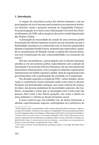1. Introdução
    A origem da consciência acerca dos direitos humanos e da sua
preocupação em nível internacional aconteceu em momentos históri-
cos distintos, tendo o primeiro ocorrido na Antigüidade Clássica.1
Essa preocupação teve início com a Declaração Universal dos Direi-
tos Humanos, de 1948, sob os auspícios da recém-criada Organização
das Nações Unidas.
    A percepção da necessidade da criação de uma estrutura global
de proteção dos direitos humanos ocorreu em um momento em que a
humanidade encontrava-se estarrecida com os horrores perpetrados
durante a Segunda Grande Guerra, momento que representou, segun-
do os ensinamentos de Hannah Arendt, a ruptura dos direitos huma-
nos com a banalização do mal, a descartabilidade e as execuções em
massa.2
    Sob tais circunstâncias, a preocupação com os direitos humanos
amolda-se em um contexto global, especialmente com a adoção da
Declaração Universal dos Direitos Humanos e de um sem-número de
documentos internacionais, com a criação de inúmeras organizações
internacionais de âmbito regional e global, além de organizações não
governamentais com a participação da sociedade civil organizada.
    Nas décadas seguintes à criação da ONU, vários tratados, decla-
rações e conferências foram realizados tendo como tema os direitos
humanos sob determinados enfoques, tais como o direito da criança,
do idoso, das pessoas portadoras de necessidades especiais, das mu-
lheres, avançando a temas que se preocupam com o bem-estar das
pessoas, bem como o das futuras gerações, tais como o direito ao
meio ambiente e o direito ao desenvolvimento social.
    É nesse contexto que este trabalho visa, de forma sintetizada, a
abordar especificamente aspectos contemplados na Conferência do
1
  Há divergência entre os doutrinadores sobre o marco inicial dos direitos humanos. Alguns, a
exemplo de Canotilho, vão buscar suas origens na Antigüidade Clássica, passando pela doutri-
na cristã, chegando então à Carta Magna e à Declaração do Bom Povo da Virgínia (Canotilho, J.
J. Gomes. Direito constitucional. 6. ed. Coimbra: Almedina, 1993). Celso Lafer, por sua vez lo-
caliza as origens dos direitos humanos nas tradições judaico-cristã e estóica da civilização oci-
dental (Lafer, Celso. A reconstrução dos direitos humanos – um diálogo com o pensamento de
Hannah Arendt. São Paulo: Companhia das Letras, 1998).
2
  Lafer, Celso. Hannah Arendt: pensamento, persuasão e poder. 2. ed. ampl. São Paulo: Paz e
Terra, 1988.


368
 