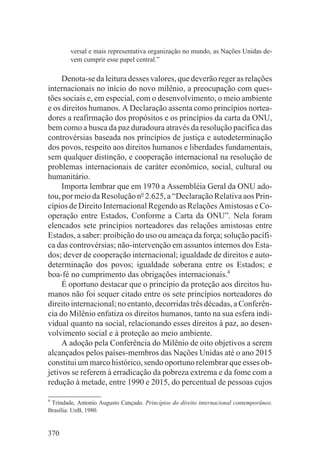 versal e mais representativa organização no mundo, as Nações Unidas de-
        vem cumprir esse papel central.”

     Denota-se da leitura desses valores, que deverão reger as relações
internacionais no início do novo milênio, a preocupação com ques-
tões sociais e, em especial, com o desenvolvimento, o meio ambiente
e os direitos humanos. A Declaração assenta como princípios nortea-
dores a reafirmação dos propósitos e os princípios da carta da ONU,
bem como a busca da paz duradoura através da resolução pacífica das
controvérsias baseada nos princípios de justiça e autodeterminação
dos povos, respeito aos direitos humanos e liberdades fundamentais,
sem qualquer distinção, e cooperação internacional na resolução de
problemas internacionais de caráter econômico, social, cultural ou
humanitário.
     Importa lembrar que em 1970 a Assembléia Geral da ONU ado-
tou, por meio da Resolução no 2.625, a “Declaração Relativa aos Prin-
cípios de Direito Internacional Regendo as Relações Amistosas e Co-
operação entre Estados, Conforme a Carta da ONU”. Nela foram
elencados sete princípios norteadores das relações amistosas entre
Estados, a saber: proibição do uso ou ameaça da força; solução pacífi-
ca das controvérsias; não-intervenção em assuntos internos dos Esta-
dos; dever de cooperação internacional; igualdade de direitos e auto-
determinação dos povos; igualdade soberana entre os Estados; e
boa-fé no cumprimento das obrigações internacionais.4
     É oportuno destacar que o princípio da proteção aos direitos hu-
manos não foi sequer citado entre os sete princípios norteadores do
direito internacional; no entanto, decorridas três décadas, a Conferên-
cia do Milênio enfatiza os direitos humanos, tanto na sua esfera indi-
vidual quanto na social, relacionando esses direitos à paz, ao desen-
volvimento social e à proteção ao meio ambiente.
     A adoção pela Conferência do Milênio de oito objetivos a serem
alcançados pelos países-membros das Nações Unidas até o ano 2015
constitui um marco histórico, sendo oportuno relembrar que esses ob-
jetivos se referem à erradicação da pobreza extrema e da fome com a
redução à metade, entre 1990 e 2015, do percentual de pessoas cujos

4
 Trindade, Antonio Augusto Cançado. Princípios do direito internacional contemporâneo.
Brasília: UnB, 1980.


370
 