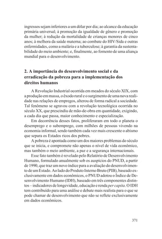 ingressos sejam inferiores a um dólar por dia; ao alcance da educação
primária universal; à promoção da igualdade de gênero e promoção
da mulher; à redução da mortalidade de crianças menores de cinco
anos; à melhora da saúde materna; ao combate do HIV/Sida e outras
enfermidades, como a malária e a tuberculose; à garantia da sustenta-
bilidade do meio ambiente; e, finalmente, ao fomento de uma aliança
mundial para o desenvolvimento.


2. A importância do desenvolvimento social e da
erradicação da pobreza para a implementação dos
direitos humanos
     A Revolução Industrial ocorrida em meados do século XIX, com
a produção em massa, o êxodo rural e o surgimento de uma nova reali-
dade nas relações de empregos, alterou de forma radical a sociedade.
Tal fenômeno se agravou com a revolução tecnológica ocorrida no
século XX, que prescindiu de mão-de-obra em quantidade, exigindo,
a cada dia que passa, maior conhecimento e especialização.
     Em decorrência desses fatos, proliferaram em todo o planeta o
desemprego e o subemprego, com milhões de pessoas vivendo na
economia informal, sendo também cada vez mais crescente o abismo
que separa os Estados ricos dos pobres.
     A pobreza é apontada como um dos maiores problemas do século
que se inicia, e compromete não apenas o nível de vida econômico,
mas também o meio ambiente, a paz e a segurança internacionais.
     Esse fato também é revelado pelo Relatório de Desenvolvimento
Humano, formulado anualmente sob os auspícios do PNUD, a partir
de 1990, que traz um novo índice para a avaliação do desenvolvimen-
to de um Estado. Ao lado do Produto Interno Bruto (PIB), baseado ex-
clusivamente em dados econômicos, o PNUD adotou o Índice de De-
senvolvimento Humano (IDH), baseado em três componentes distin-
tos – indicadores de longevidade, educação e renda per capita. O IDH
tem contribuído para uma análise e debate mais realista para o que se
pode chamar de desenvolvimento que não se reflete exclusivamente
em dados econômicos.



                                                                 371
 
