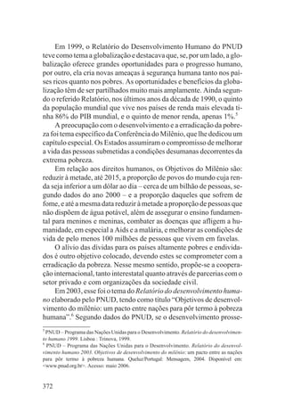 Em 1999, o Relatório do Desenvolvimento Humano do PNUD
teve como tema a globalização e destacava que, se, por um lado, a glo-
balização oferece grandes oportunidades para o progresso humano,
por outro, ela cria novas ameaças à segurança humana tanto nos paí-
ses ricos quanto nos pobres. As oportunidades e benefícios da globa-
lização têm de ser partilhados muito mais amplamente. Ainda segun-
do o referido Relatório, nos últimos anos da década de 1990, o quinto
da população mundial que vive nos países de renda mais elevada ti-
nha 86% do PIB mundial, e o quinto de menor renda, apenas 1%.5
     A preocupação com o desenvolvimento e a erradicação da pobre-
za foi tema específico da Conferência do Milênio, que lhe dedicou um
capítulo especial. Os Estados assumiram o compromisso de melhorar
a vida das pessoas submetidas a condições desumanas decorrentes da
extrema pobreza.
     Em relação aos direitos humanos, os Objetivos do Milênio são:
reduzir à metade, até 2015, a proporção de povos do mundo cuja ren-
da seja inferior a um dólar ao dia – cerca de um bilhão de pessoas, se-
gundo dados do ano 2000 – e a proporção daqueles que sofrem de
fome, e até a mesma data reduzir à metade a proporção de pessoas que
não dispõem de água potável, além de assegurar o ensino fundamen-
tal para meninos e meninas, combater as doenças que afligem a hu-
manidade, em especial a Aids e a malária, e melhorar as condições de
vida de pelo menos 100 milhões de pessoas que vivem em favelas.
     O alívio das dívidas para os países altamente pobres e endivida-
dos é outro objetivo colocado, devendo estes se comprometer com a
erradicação da pobreza. Nesse mesmo sentido, propõe-se a coopera-
ção internacional, tanto interestatal quanto através de parcerias com o
setor privado e com organizações da sociedade civil.
     Em 2003, esse foi o tema do Relatório do desenvolvimento huma-
no elaborado pelo PNUD, tendo como título “Objetivos de desenvol-
vimento do milênio: um pacto entre nações para pôr termo à pobreza
humana”.6 Segundo dados do PNUD, se o desenvolvimento prosse-
5
  PNUD – Programa das Nações Unidas para o Desenvolvimento. Relatório do desenvolvimen-
to humano 1999. Lisboa : Trinova, 1999.
6
  PNUD – Programa das Nações Unidas para o Desenvolvimento. Relatório do desenvol-
vimento humano 2003. Objetivos de desenvolvimento do milênio: um pacto entre as nações
para pôr termo à pobreza humana. Queluz/Portugal: Mensagem, 2004. Disponível em:
<www.pnud.org.br>. Acesso: maio 2006.


372
 