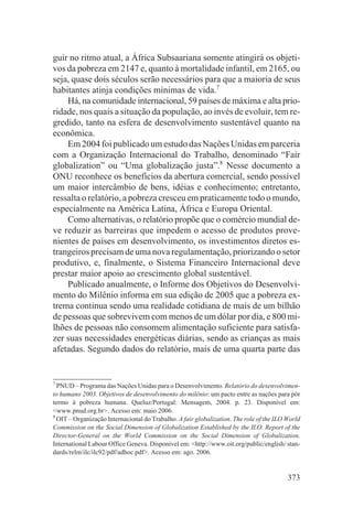 guir no ritmo atual, a África Subsaariana somente atingirá os objeti-
vos da pobreza em 2147 e, quanto à mortalidade infantil, em 2165, ou
seja, quase dois séculos serão necessários para que a maioria de seus
habitantes atinja condições mínimas de vida.7
    Há, na comunidade internacional, 59 países de máxima e alta prio-
ridade, nos quais a situação da população, ao invés de evoluir, tem re-
gredido, tanto na esfera de desenvolvimento sustentável quanto na
econômica.
    Em 2004 foi publicado um estudo das Nações Unidas em parceria
com a Organização Internacional do Trabalho, denominado “Fair
globalization” ou “Uma globalização justa”.8 Nesse documento a
ONU reconhece os benefícios da abertura comercial, sendo possível
um maior intercâmbio de bens, idéias e conhecimento; entretanto,
ressalta o relatório, a pobreza cresceu em praticamente todo o mundo,
especialmente na América Latina, África e Europa Oriental.
    Como alternativas, o relatório propõe que o comércio mundial de-
ve reduzir as barreiras que impedem o acesso de produtos prove-
nientes de países em desenvolvimento, os investimentos diretos es-
trangeiros precisam de uma nova regulamentação, priorizando o setor
produtivo, e, finalmente, o Sistema Financeiro Internacional deve
prestar maior apoio ao crescimento global sustentável.
    Publicado anualmente, o Informe dos Objetivos do Desenvolvi-
mento do Milênio informa em sua edição de 2005 que a pobreza ex-
trema continua sendo uma realidade cotidiana de mais de um bilhão
de pessoas que sobrevivem com menos de um dólar por dia, e 800 mi-
lhões de pessoas não consomem alimentação suficiente para satisfa-
zer suas necessidades energéticas diárias, sendo as crianças as mais
afetadas. Segundo dados do relatório, mais de uma quarta parte das


7
  PNUD – Programa das Nações Unidas para o Desenvolvimento. Relatório do desenvolvimen-
to humano 2003. Objetivos de desenvolvimento do milênio: um pacto entre as nações para pôr
termo à pobreza humana. Queluz/Portugal: Mensagem, 2004. p. 23. Disponível em:
<www.pnud.org.br>. Acesso em: maio 2006.
8
  OIT – Organização Internacional do Trabalho. A fair globalization. The role of the ILO World
Commission on the Social Dimension of Globalization Established by the ILO. Report of the
Director-General on the World Commission on the Social Dimension of Globalization.
International Labour Office Geneva. Disponível em: <http://www.oit.org/public/english/ stan-
dards/relm/ilc/ilc92/pdf/adhoc.pdf>. Acesso em: ago. 2006.


                                                                                         373
 