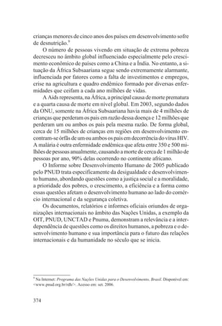 crianças menores de cinco anos dos países em desenvolvimento sofre
de desnutrição.9
     O número de pessoas vivendo em situação de extrema pobreza
decresceu no âmbito global influenciado especialmente pelo cresci-
mento econômico de países como a China e a Índia. No entanto, a si-
tuação da África Subsaariana segue sendo extremamente alarmante,
influenciada por fatores como a falta de investimentos e empregos,
crise na agricultura e quadro endêmico formado por diversas enfer-
midades que ceifam a cada ano milhões de vidas.
     A Aids representa, na África, a principal causa de morte prematura
e a quarta causa de morte em nível global. Em 2003, segundo dados
da ONU, somente na África Subsaariana havia mais de 4 milhões de
crianças que perderam os pais em razão dessa doença e 12 milhões que
perderam um ou ambos os pais pela mesma razão. De forma global,
cerca de 15 milhões de crianças em regiões em desenvolvimento en-
contram-se órfãs de um ou ambos os pais em decorrência do vírus HIV.
A malária é outra enfermidade endêmica que afeta entre 350 e 500 mi-
lhões de pessoas anualmente, causando a morte de cerca de 1 milhão de
pessoas por ano, 90% delas ocorrendo no continente africano.
     O Informe sobre Desenvolvimento Humano de 2005 publicado
pelo PNUD trata especificamente da desigualdade e desenvolvimen-
to humano, abordando questões como a justiça social e a moralidade,
a prioridade dos pobres, o crescimento, a eficiência e a forma como
essas questões afetam o desenvolvimento humano ao lado do comér-
cio internacional e da segurança coletiva.
     Os documentos, relatórios e informes oficiais oriundos de orga-
nizações internacionais no âmbito das Nações Unidas, a exemplo da
OIT, PNUD, UNCTAD e Pnuma, demonstram a relevância e a inter-
dependência de questões como os direitos humanos, a pobreza e o de-
senvolvimento humano e sua importância para o futuro das relações
internacionais e da humanidade no século que se inicia.




9
 Na Internet: Programa das Nações Unidas para o Desenvolvimento, Brasil. Disponível em:
<www.pnud.org.br/rdh/>. Acesso em: set. 2006.


374
 