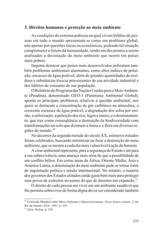 3. Direitos humanos e proteção ao meio ambiente
     As condições de extrema pobreza na qual vivem bilhões de pes-
soas em todo o mundo apresentam-se como um problema global,
não apenas por questões éticas ou econômicas, podendo tal situação
comprometer o futuro da humanidade, sendo um dos pontos a serem
analisados a devastação do meio ambiente que ocorre em países
mais pobres.
     Importa destacar que países mais desenvolvidos enfrentam tam-
bém problemas ambientais alarmantes, como altos índices de polui-
ção, escassez de água potável, além de grandes quantidades de resí-
duos e substâncias tóxicas provenientes de sua atividade industrial e
dos hábitos de consumo de sua população.
     O Relatório do Programa das Nações Unidas para o Meio Ambien-
te (Pnudma), denominado GEO-3 (Panorama Ambiental Global),
aponta os principais problemas relativos à questão ambiental, nos
quais se destacam a concentração de gás carbônico na atmosfera, a
crescente escassez de água potável, a degradação dos solos por ero-
são, a salinização, a poluição dos rios, lagos e mares, e o desmatamen-
to, que traz como conseqüência a destruição da biodiversidade com
transformações no solo que dizimam a fauna e a flora em diversas re-
giões do mundo.10
     No decorrer da segunda metade do século XX, inúmeros tratados
foram celebrados, buscando minimizar ou frear a destruição do meio
ambiente, que se mostra a cada dia mais vulnerável à ação do homem.
     A crise ambiental representa, para a segurança do Estado e até para
a sua sobrevivência, uma ameaça mais séria do que a possibilidade de
um conflito bélico. Em certas áreas da África, Oriente Médio, Ásia e
América Latina, a deterioração do meio ambiente pode se tornar fonte
de inquietação política e tensão internacional. No entanto, a maioria
dos governos dos Estados afetados ainda gasta bem mais para proteger
seus povos de exércitos invasores do que de desertos em expansão.11
     O direito de cada pessoa em viver em um ambiente saudável que
lhe permita sobreviver de forma digna dever ser considerado também

10
   Comissão Mundial sobre Meio Ambiente e Desenvolvimento. Nosso futuro comum. 2. ed.
Rio de Janeiro: FGV, 1991. p. 339.
11
   Idem. Ibidem. p. 339.


                                                                                375
 