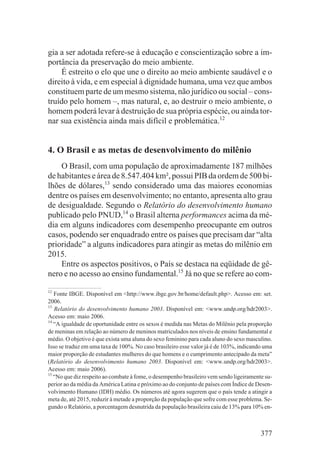 gia a ser adotada refere-se à educação e conscientização sobre a im-
portância da preservação do meio ambiente.
    É estreito o elo que une o direito ao meio ambiente saudável e o
direito à vida, e em especial à dignidade humana, uma vez que ambos
constituem parte de um mesmo sistema, não jurídico ou social – cons-
truído pelo homem –, mas natural, e, ao destruir o meio ambiente, o
homem poderá levar à destruição de sua própria espécie, ou ainda tor-
nar sua existência ainda mais difícil e problemática.12


4. O Brasil e as metas de desenvolvimento do milênio
    O Brasil, com uma população de aproximadamente 187 milhões
de habitantes e área de 8.547.404 km², possui PIB da ordem de 500 bi-
lhões de dólares,13 sendo considerado uma das maiores economias
dentre os países em desenvolvimento; no entanto, apresenta alto grau
de desigualdade. Segundo o Relatório do desenvolvimento humano
publicado pelo PNUD,14 o Brasil alterna performances acima da mé-
dia em alguns indicadores com desempenho preocupante em outros
casos, podendo ser enquadrado entre os países que precisam dar “alta
prioridade” a alguns indicadores para atingir as metas do milênio em
2015.
    Entre os aspectos positivos, o País se destaca na eqüidade de gê-
nero e no acesso ao ensino fundamental.15 Já no que se refere ao com-

12
   Fonte IBGE. Disponível em <http://www.ibge.gov.br/home/default.php>. Acesso em: set.
2006.
13
   Relatório do desenvolvimento humano 2003. Disponível em: <www.undp.org/hdr2003>.
Acesso em: maio 2006.
14
   “A igualdade de oportunidade entre os sexos é medida nas Metas do Milênio pela proporção
de meninas em relação ao número de meninos matriculados nos níveis de ensino fundamental e
médio. O objetivo é que exista uma aluna do sexo feminino para cada aluno do sexo masculino.
Isso se traduz em uma taxa de 100%. No caso brasileiro esse valor já é de 103%, indicando uma
maior proporção de estudantes mulheres do que homens e o cumprimento antecipado da meta”
(Relatório do desenvolvimento humano 2003. Disponível em: <www.undp.org/hdr2003>.
Acesso em: maio 2006).
15
   “No que diz respeito ao combate à fome, o desempenho brasileiro vem sendo ligeiramente su-
perior ao da média da América Latina e próximo ao do conjunto de países com Índice de Desen-
volvimento Humano (IDH) médio. Os números até agora sugerem que o país tende a atingir a
meta de, até 2015, reduzir à metade a proporção da população que sofre com esse problema. Se-
gundo o Relatório, a porcentagem desnutrida da população brasileira caiu de 13% para 10% en-



                                                                                        377
 