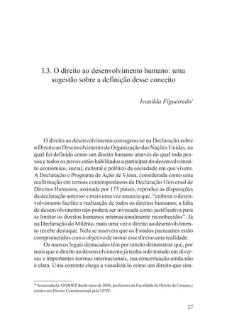 I.3. O direito ao desenvolvimento humano: uma
        sugestão sobre a definição desse conceito

                                                           Ivanilda Figueiredo*




     O direito ao desenvolvimento consagrou-se na Declaração sobre
o Direito ao Desenvolvimento da Organização das Nações Unidas, na
qual foi definido como um direito humano através do qual toda pes-
soa e todos os povos estão habilitados a participar do desenvolvimen-
to econômico, social, cultural e político da sociedade em que vivem.
A Declaração e Programa de Ação de Viena, considerada como uma
reafirmação em termos contemporâneos da Declaração Universal de
Direitos Humanos, assinada por 173 países, reproduz as disposições
da declaração anterior e mais uma vez anuncia que, “embora o desen-
volvimento facilite a realização de todos os direitos humanos, a falta
de desenvolvimento não poderá ser invocada como justificativa para
se limitar os direitos humanos internacionalmente reconhecidos”. Já
na Declaração do Milênio, mais uma vez o direito ao desenvolvimen-
to recebe destaque. Nela se assevera que os Estados pactuantes estão
comprometidos com o objetivo de tornar esse direito uma realidade.
     Os marcos legais destacados têm por intuito demonstrar que, por
mais que o direito ao desenvolvimento já tenha sido tratado em diver-
sas e importantes normas internacionais, sua conceituação ainda não
é clara. Uma corrente chega a visualizá-lo como um direito que sim-


* Associada da ANDHEP desde maio de 2006, professora da Faculdade de Direito de Caruaru e
mestre em Direito Constitucional pela UFPE.


                                                                                      27
 