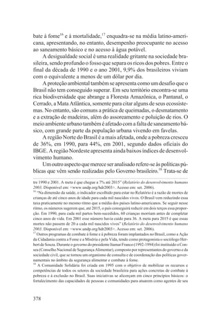 bate à fome16 e à mortalidade,17 enquadra-se na média latino-ameri-
cana, apresentando, no entanto, desempenho preocupante no acesso
ao saneamento básico e no acesso à água potável.
     A desigualdade social é uma realidade gritante na sociedade bra-
sileira, sendo profundo o fosso que separa os ricos dos pobres. Entre o
final da década de 1990 e o ano 2001, 9,9% dos brasileiros viviam
com o equivalente a menos de um dólar por dia.
     A proteção ambiental também se apresenta como um desafio que o
Brasil não tem conseguido superar. Em seu território encontra-se uma
rica biodiversidade que abrange a Floresta Amazônica, o Pantanal, o
Cerrado, a Mata Atlântica, somente para citar alguns de seus ecossiste-
mas. No entanto, são comuns a prática de queimadas, o desmatamento
e a extração de madeiras, além do assoreamento e poluição de rios. O
meio ambiente urbano também é afetado com a falta de saneamento bá-
sico, com grande parte da população urbana vivendo em favelas.
     A região Norte do Brasil é a mais afetada, onde a pobreza cresceu
de 36%, em 1990, para 44%, em 2001, segundo dados oficiais do
IBGE. A região Nordeste apresenta ainda baixos índices de desenvol-
vimento humano.
     Um outro aspecto que merece ser analisado refere-se às políticas pú-
blicas que vêm sendo realizadas pelo Governo brasileiro.18 Trata-se de
tre 1990 e 2001. A meta é que chegue a 7% até 2015” (Relatório do desenvolvimento humano
2003. Disponível em: <www.undp.org/hdr2003>. Acesso em: set. 2006).
16
   “Na dimensão da saúde, o indicador escolhido para estar no Relatório é a razão de mortes de
crianças de até cinco anos de idade para cada mil nascidos vivos. O Brasil vem reduzindo essa
taxa praticamente no mesmo ritmo que a média dos países latino-americanos. Se seguir nesse
ritmo, os números sugerem que, até 2015, o país conseguirá reduzir em dois terços essa propor-
ção. Em 1990, para cada mil partos bem-sucedidos, 60 crianças morriam antes de completar
cinco anos de vida. Em 2001 esse número havia caído para 36. A meta para 2015 é que essas
mortes não passem de 20 a cada mil nascidos vivos” (Relatório do desenvolvimento humano
2003. Disponível em: <www.undp.org/hdr2003>. Acesso em: set. 2006).
17
   Outros programas de combate à fome e à pobreza foram implantados no Brasil, como a Ação
da Cidadania contra a Fome e a Miséria e pela Vida, tendo como protagonista o sociólogo Her-
bert de Souza. Durante o governo do presidente Itamar Franco (1992-1994) foi instituído o Con-
sea (Conselho Nacional de Segurança Alimentar), composto por representantes do governo e da
sociedade civil, que se tornou um organismo de consulta e de coordenação das políticas gover-
namentais no âmbito da segurança alimentar e combate à fome.
18
   A Comunidade Solidária foi criada em 1995 com o objetivo de mobilizar os recursos e
competências de todos os setores da sociedade brasileira para ações concretas de combate à
pobreza e à exclusão no Brasil. Suas iniciativas se alicerçam em cinco princípios básicos: o
fortalecimento das capacidades de pessoas e comunidades para atuarem como agentes de seu



378
 
