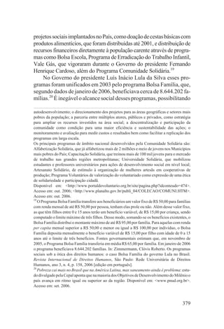 projetos sociais implantados no País, como doação de cestas básicas com
produtos alimentícios, que foram distribuídas até 2001, e distribuição de
recursos financeiros diretamente à população carente através de progra-
mas como Bolsa Escola, Programa de Erradicação do Trabalho Infantil,
Vale Gás, que vigoraram durante o Governo do presidente Fernando
Henrique Cardoso, além do Programa Comunidade Solidária.19
    No Governo do presidente Luís Inácio Lula da Silva esses pro-
gramas foram unificados em 2003 pelo programa Bolsa Família, que,
segundo dados de janeiro de 2006, beneficiava cerca de 8.644.202 fa-
mílias.20 É inegável o alcance social desses programas, possibilitando

autodesenvolvimento; o direcionamento dos projetos para as áreas geográficas e setores mais
pobres da população; a parceria entre múltiplos atores, públicos e privados, como estratégia
para ampliar os recursos investidos na área social; a descentralização e participação da
comunidade como condição para uma maior eficiência e sustentabilidade das ações; o
monitoramento e avaliação para medir custos e resultados bem como facilitar a replicação dos
programas em larga escala.
Os principais programas de âmbito nacional desenvolvidos pela Comunidade Solidária são:
Alfabetização Solidária, que já alfabetizou mais de 2 milhões e meio de jovens nos Municípios
mais pobres do País; Capacitação Solidária, que treinou mais de 100 mil jovens para o mercado
de trabalho nas grandes regiões metropolitanas; Universidade Solidária, que mobilizou
estudantes e professores universitários para ações de desenvolvimento social em nível local;
Artesanato Solidário, de estímulo à organização de mulheres artesãs em cooperativas de
produção; Programa Voluntários de valorização do voluntariado como expressão de uma ética
de solidariedade e participação cidadã.
Disponível em: <http://www.portaldovoluntario.org.br/site/pagina.php?idconteudo=474>.
Acesso em: out. 2006; <http://www.planalto.gov.br/publi_04/COLECAO/COMUNI.HTM>.
Acesso em: out. 2006.
19
   O Programa Bolsa Família transfere aos beneficiários um valor fixo de R$ 50,00 para famílias
com renda mensal de até R$ 50,00 por pessoa, tenham elas prole ou não. Além desse valor fixo,
as que têm filhos entre 0 e 15 anos terão um benefício variável, de R$ 15,00 por criança, sendo
computado o limite máximo de três filhos. Desse modo, somando-se os benefícios existentes, o
Bolsa Família distribui o montante máximo de até R$ 95,00 por família. Para aquelas com renda
per capita mensal superior a R$ 50,00 e menor ou igual a R$ 100,00 por indivíduo, o Bolsa
Família deposita mensalmente o benefício variável de R$ 15,00 por filho com idade de 0 a 15
anos até o limite de três benefícios. Fontes governamentais estimam que, em novembro de
2005, o Programa Bolsa Família transferia em média R$ 65,00 por família. Em janeiro de 2006
o programa beneficiava 8.644.202 famílias. In: Zimmermann, Clóvis Roberto. Os programas
sociais sob a ótica dos direitos humanos: o caso Bolsa Família do governo Lula no Brasil.
Revista Internacional de Direitos Humanos, São Paulo: Rede Universitária de Direitos
Humanos, ano 3, n. 4, p. 158, 2006 [edição em português].
20
   Pobreza cai mais no Brasil que na América Latina, mas saneamento ainda é problema: estu-
do divulgado pela Cepal aponta que na maioria dos Objetivos de Desenvolvimento do Milênio o
país avança em ritmo igual ou superior ao da região. Disponível em: <www.pnud.org.br>.
Acesso em: set. 2006.



                                                                                          379
 