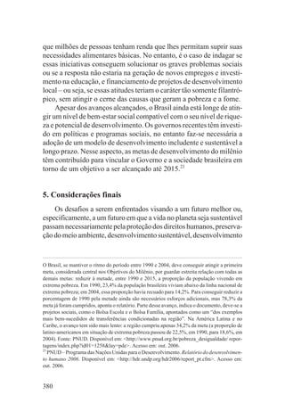 que milhões de pessoas tenham renda que lhes permitam suprir suas
necessidades alimentares básicas. No entanto, é o caso de indagar se
essas iniciativas conseguem solucionar os graves problemas sociais
ou se a resposta não estaria na geração de novos empregos e investi-
mento na educação, e financiamento de projetos de desenvolvimento
local – ou seja, se essas atitudes teriam o caráter tão somente filantró-
pico, sem atingir o cerne das causas que geram a pobreza e a fome.
     Apesar dos avanços alcançados, o Brasil ainda está longe de atin-
gir um nível de bem-estar social compatível com o seu nível de rique-
za e potencial de desenvolvimento. Os governos recentes têm investi-
do em políticas e programas sociais, no entanto faz-se necessária a
adoção de um modelo de desenvolvimento includente e sustentável a
longo prazo. Nesse aspecto, as metas de desenvolvimento do milênio
têm contribuído para vincular o Governo e a sociedade brasileira em
torno de um objetivo a ser alcançado até 2015.21


5. Considerações finais
    Os desafios a serem enfrentados visando a um futuro melhor ou,
especificamente, a um futuro em que a vida no planeta seja sustentável
passam necessariamente pela proteção dos direitos humanos, preserva-
ção do meio ambiente, desenvolvimento sustentável, desenvolvimento


O Brasil, se mantiver o ritmo do período entre 1990 e 2004, deve conseguir atingir a primeira
meta, considerada central nos Objetivos do Milênio, por guardar estreita relação com todas as
demais metas: reduzir à metade, entre 1990 e 2015, a proporção da população vivendo em
extrema pobreza. Em 1990, 23,4% da população brasileira viviam abaixo da linha nacional de
extrema pobreza; em 2004, essa proporção havia recuado para 14,2%. Para conseguir reduzir a
porcentagem de 1990 pela metade ainda são necessários esforços adicionais, mas 78,3% da
meta já foram cumpridos, aponta o relatório. Parte desse avanço, indica o documento, deve-se a
projetos sociais, como o Bolsa Escola e o Bolsa Família, apontados como um “dos exemplos
mais bem-sucedidos de transferências condicionadas na região”. Na América Latina e no
Caribe, o avanço tem sido mais lento: a região cumpriu apenas 34,2% da meta (a proporção de
latino-americanos em situação de extrema pobreza passou de 22,5%, em 1990, para 18,6%, em
2004). Fonte: PNUD. Disponível em: <http://www.pnud.org.br/pobreza_desigualdade/ repor-
tagens/index.php?id01=1258&lay=pde>. Acesso em: out. 2006.
21
   PNUD – Programa das Nações Unidas para o Desenvolvimento. Relatório do desenvolvimen-
to humano 2006. Disponível em: <http://hdr.undp.org/hdr2006/report_pt.cfm>. Acesso em:
out. 2006.


380
 
