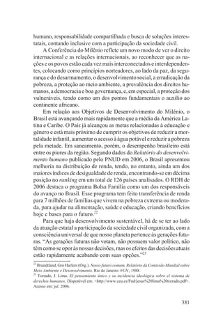 humano, responsabilidade compartilhada e busca de soluções interes-
tatais, contando inclusive com a participação da sociedade civil.
     A Conferência do Milênio reflete um novo modo de ver o direito
internacional e as relações internacionais, ao reconhecer que as na-
ções e os povos estão cada vez mais interconectados e interdependen-
tes, colocando como princípios norteadores, ao lado da paz, da segu-
rança e do desarmamento, o desenvolvimento social, a erradicação da
pobreza, a proteção ao meio ambiente, a prevalência dos direitos hu-
manos, a democracia e boa governança, e, em especial, a proteção dos
vulneráveis, tendo como um dos pontos fundamentais o auxílio ao
continente africano.
     Em relação aos Objetivos de Desenvolvimento do Milênio, o
Brasil está avançando mais rapidamente que a média da América La-
tina e Caribe. O País já alcançou as metas relacionadas à educação e
gênero e está mais próximo de cumprir os objetivos de reduzir a mor-
talidade infantil, aumentar o acesso à água potável e reduzir a pobreza
pela metade. Em saneamento, porém, o desempenho brasileiro está
entre os piores da região. Segundo dados do Relatório do desenvolvi-
mento humano publicado pelo PNUD em 2006, o Brasil apresentou
melhoria na distribuição de renda, tendo, no entanto, ainda um dos
maiores índices de desigualdade de renda, encontrando-se em décima
posição no ranking em um total de 126 países analisados. O RDH de
2006 destaca o programa Bolsa Família como um dos responsáveis
do avanço no Brasil. Esse programa tem feito transferência de renda
para 7 milhões de famílias que vivem na pobreza extrema ou modera-
da, para ajudar na alimentação, saúde e educação, criando benefícios
hoje e bases para o futuro.22
     Para que haja desenvolvimento sustentável, há de se ter ao lado
da atuação estatal a participação da sociedade civil organizada, com a
consciência universal de que nosso planeta pertence às gerações futu-
ras. “As gerações futuras não votam, não possuem valor político, não
têm como se opor às nossas decisões, mas os efeitos das decisões atuais
estão rapidamente acabando com suas opções.”23
22
   Brundtland, Gro Harlem (Org.). Nosso futuro comum. Relatório da Comissão Mundial sobre
Meio Ambiente e Desenvolvimento. Rio de Janeiro: FGV, 1988.
23
   Torrado, J. Lima. El pensamiento único y su incidencia ideológica sobre el sistema de
derechos humanos. Disponível em: <http://www.ceu.es/Fnd/jesus%20lima%20torrado.pdf>.
Acesso em: jul. 2006.


                                                                                    381
 