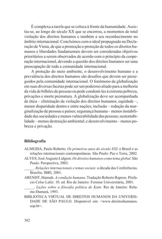 É complexa a tarefa que se coloca à frente da humanidade. Assis-
tiu-se, ao longo do século XX que se encerrou, a momentos de total
violação dos direitos humanos e também a seu reconhecimento no
âmbito internacional. Concluímos com o ideal propugnado na Decla-
ração de Viena, de que a promoção e proteção de todos os direitos hu-
manos e liberdades fundamentais devem ser consideradas objetivos
prioritários a serem observados de acordo com o princípio da coope-
ração internacional, devendo a questão dos direitos humanos ser uma
preocupação de toda a comunidade internacional.
     A proteção do meio ambiente, o desenvolvimento humano e a
prevalência dos direitos humanos são desafios que devem ser perse-
guidos pela comunidade internacional. O fenômeno da globalização
em suas diversas facetas pode ser um poderoso aliado para a melhoria
da vida de bilhões de pessoas ou pode condená-las à extrema pobreza,
privações e morte prematura. A globalização deve ser acompanhada
de ética – eliminação da violação dos direitos humanos; equidade –,
menor disparidade dentro e entre nações; inclusão – redução da mar-
ginalização de pessoas e países; segurança humana – menos instabili-
dade das sociedades e menos vulnerabilidade das pessoas; sustentabi-
lidade – menos destruição ambiental; e desenvolvimento – menos po-
breza e privação.


Bibliografia
ALMEIDA, Paulo Roberto. Os primeiros anos do século XXI: o Brasil e as
   relações internacionais contemporâneas. São Paulo: Paz e Terra, 2002.
ALVES, José Augusto Lidgren. Os direitos humanos como tema global. São
   Paulo: Perspectiva, 2003.
_____. Relações internacionais e temas sociais: a década das Conferências.
   Brasília: IBRI, 2001.
ARENDT, Hannah. A condição humana. Tradução Roberto Raposo. Pósfa-
   cio Celso Lafer. 10. ed. Rio de Janeiro: Forense Universitária, 2001.
_____. Lições sobre a filosofia política de Kant. Rio de Janeiro: Relu-
   me-Dumará, 1993.
BIBLIOTECA VIRTUAL DE DIREITOS HUMANOS DA UNIVERSI-
   DADE DE SÃO PAULO. Disponível em: <www.direitoshumanos.
   usp.br>.


382
 