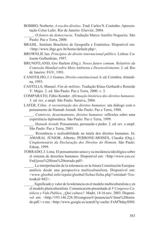 BOBBIO, Norberto. A era dos direitos. Trad. Carlos N. Coutinho. Apresen-
   tação Celso Lafer. Rio de Janeiro: Elsevier, 2004.
_____. O futuro da democracia. Tradução Marco Aurélio Nogueira. São
   Paulo: Paz e Terra, 2000.
BRASIL. Instituto Brasileiro de Geografia e Estatística. Disponível em:
   <http://www.ibge.gov.br/home/default.php>.
BROWNLIE Ian. Princípios do direito internacional público. Lisboa: Ca-
   louste Gulbenkian, 1997.
BRUNDTLAND, Gro Harlem (Org.). Nosso futuro comum. Relatório da
   Comissão Mundial sobre Meio Ambiente e Desenvolvimento. 2. ed. Rio
   de Janeiro: FGV, 1991.
CANOTILHO, J. J. Gomes. Direito constitucional. 6. ed. Coimbra: Almedi-
   na, 1993.
CASTELLS, Manuel. Fim de milênio. Tradução Klaus Gerhardt e Reneide
   V. Majer. 2. ed. São Paulo: Paz e Terra, 2000. v. 3.
COMPARATO, Fábio Konder. Afirmação histórica dos direitos humanos.
   3. ed. rev. e ampl. São Paulo: Saraiva, 2004.
LAFER, Celso. A reconstrução dos direitos humanos: um diálogo com o
   pensamento de Hannah Arendt. São Paulo: Paz e Terra, 1988.
_____. Comércio, desarmamento, direitos humanos: reflexões sobre uma
   experiência diplomática. São Paulo: Paz e Terra, 1999.
_____. Hannah Arendt: Pensamento, persuasão e poder. 2. ed. rev. e ampl.
   São Paulo: Paz e Terra, 2003.
_____. Resistência e realizabilidade na tutela dos direitos humanos. In:
   AMARAL JÚNIOR, Alberto; PERRONE-MOISÉS, Claudia (Org.).
   Cinqüentenário da Declaração dos Direitos do Homem. São Paulo:
   Edusp, 1999.
TORRADO, J. Lima. El pensamiento unico y su incidencia ideológica sobre
   el sistema de derechos humanos. Disponível em: <http://www.ceu.es/
   Fnd/jesus%20lima%20torrado.pdf>.
_____. La interpretación de la tolerancia en la futura Constitución Europea:
   análisis desde una perspectiva multiculturalista. Disponível em:
   <www.gloobal.info/iepala/gloobal/fichas/ficha.php?/entidad=Tex-
   tos&id=882>.
_____. Significado y valor de la tolerancia en el modelo multiculturalista y en
   el modelo pluriculturalista. Comunicación presentada al V Congreso Ca-
   tólicos y Vida Publica. ¿Qué cultura?. Madri, 14-16 nov. 2003. Disponí-
   vel em: <http://193.146.228.30/congresoV/ponenciasV/lima%20torra-
   do.pdf.> e em: <http://www.google.es/search?q=cache: FxM7bduyS98J:


                                                                          383
 