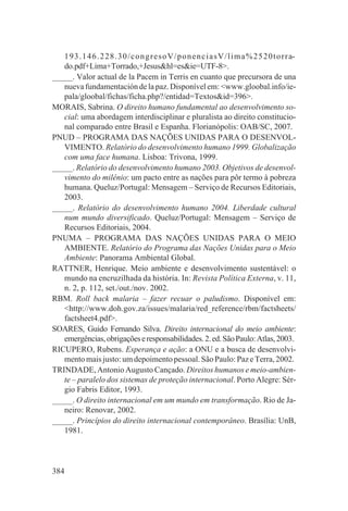 1 9 3 . 1 4 6 . 2 2 8 . 3 0 / c o n g r e s o V / p o n e n c i a s V / l i m a % 2 5 2 0 t o r r a-
   do.pdf+Lima+Torrado,+Jesus&hl=es&ie=UTF-8>.
_____. Valor actual de la Pacem in Terris en cuanto que precursora de una
   nueva fundamentación de la paz. Disponível em: <www.gloobal.info/ie-
   pala/gloobal/fichas/ficha.php?/entidad=Textos&id=396>.
MORAIS, Sabrina. O direito humano fundamental ao desenvolvimento so-
   cial: uma abordagem interdisciplinar e pluralista ao direito constitucio-
   nal comparado entre Brasil e Espanha. Florianópolis: OAB/SC, 2007.
PNUD – PROGRAMA DAS NAÇÕES UNIDAS PARA O DESENVOL-
   VIMENTO. Relatório do desenvolvimento humano 1999. Globalização
   com uma face humana. Lisboa: Trivona, 1999.
_____. Relatório do desenvolvimento humano 2003. Objetivos de desenvol-
   vimento do milênio: um pacto entre as nações para pôr termo à pobreza
   humana. Queluz/Portugal: Mensagem – Serviço de Recursos Editoriais,
   2003.
_____. Relatório do desenvolvimento humano 2004. Liberdade cultural
   num mundo diversificado. Queluz/Portugal: Mensagem – Serviço de
   Recursos Editoriais, 2004.
PNUMA – PROGRAMA DAS NAÇÕES UNIDAS PARA O MEIO
   AMBIENTE. Relatório do Programa das Nações Unidas para o Meio
   Ambiente: Panorama Ambiental Global.
RATTNER, Henrique. Meio ambiente e desenvolvimento sustentável: o
   mundo na encruzilhada da história. In: Revista Política Externa, v. 11,
   n. 2, p. 112, set./out./nov. 2002.
RBM. Roll back malaria – fazer recuar o paludismo. Disponível em:
   <http://www.doh.gov.za/issues/malaria/red_reference/rbm/factsheets/
   factsheet4.pdf>.
SOARES, Guido Fernando Silva. Direito internacional do meio ambiente:
   emergências, obrigações e responsabilidades. 2. ed. São Paulo: Atlas, 2003.
RICUPERO, Rubens. Esperança e ação: a ONU e a busca de desenvolvi-
   mento mais justo: um depoimento pessoal. São Paulo: Paz e Terra, 2002.
TRINDADE, Antonio Augusto Cançado. Direitos humanos e meio-ambien-
   te – paralelo dos sistemas de proteção internacional. Porto Alegre: Sér-
   gio Fabris Editor, 1993.
_____. O direito internacional em um mundo em transformação. Rio de Ja-
   neiro: Renovar, 2002.
_____. Princípios do direito internacional contemporâneo. Brasília: UnB,
   1981.



384
 