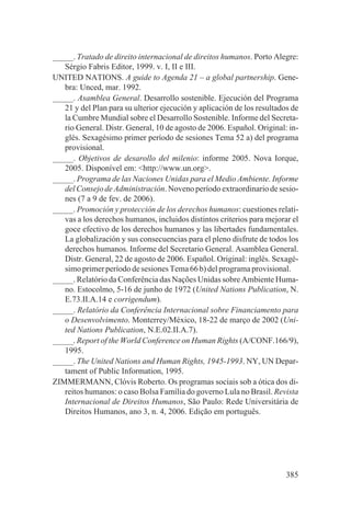 _____. Tratado de direito internacional de direitos humanos. Porto Alegre:
   Sérgio Fabris Editor, 1999. v. I, II e III.
UNITED NATIONS. A guide to Agenda 21 – a global partnership. Gene-
   bra: Unced, mar. 1992.
_____. Asamblea General. Desarrollo sostenible. Ejecución del Programa
   21 y del Plan para su ulterior ejecución y aplicación de los resultados de
   la Cumbre Mundial sobre el Desarrollo Sostenible. Informe del Secreta-
   rio General. Distr. General, 10 de agosto de 2006. Español. Original: in-
   glés. Sexagésimo primer período de sesiones Tema 52 a) del programa
   provisional.
_____. Objetivos de desarollo del milenio: informe 2005. Nova Iorque,
   2005. Disponível em: <http://www.un.org>.
_____. Programa de las Naciones Unidas para el Medio Ambiente. Informe
   del Consejo de Administración. Noveno período extraordinario de sesio-
   nes (7 a 9 de fev. de 2006).
_____. Promoción y protección de los derechos humanos: cuestiones relati-
   vas a los derechos humanos, incluidos distintos criterios para mejorar el
   goce efectivo de los derechos humanos y las libertades fundamentales.
   La globalización y sus consecuencias para el pleno disfrute de todos los
   derechos humanos. Informe del Secretario General. Asamblea General.
   Distr. General, 22 de agosto de 2006. Español. Original: inglés. Sexagé-
   simo primer período de sesiones Tema 66 b) del programa provisional.
_____. Relatório da Conferência das Nações Unidas sobre Ambiente Huma-
   no. Estocolmo, 5-16 de junho de 1972 (United Nations Publication, N.
   E.73.II.A.14 e corrigendum).
_____. Relatório da Conferência Internacional sobre Financiamento para
   o Desenvolvimento. Monterrey/México, 18-22 de março de 2002 (Uni-
   ted Nations Publication, N.E.02.II.A.7).
_____. Report of the World Conference on Human Rights (A/CONF.166/9),
   1995.
_____. The United Nations and Human Rights, 1945-1993. NY, UN Depar-
   tament of Public Information, 1995.
ZIMMERMANN, Clóvis Roberto. Os programas sociais sob a ótica dos di-
   reitos humanos: o caso Bolsa Família do governo Lula no Brasil. Revista
   Internacional de Direitos Humanos, São Paulo: Rede Universitária de
   Direitos Humanos, ano 3, n. 4, 2006. Edição em português.




                                                                         385
 