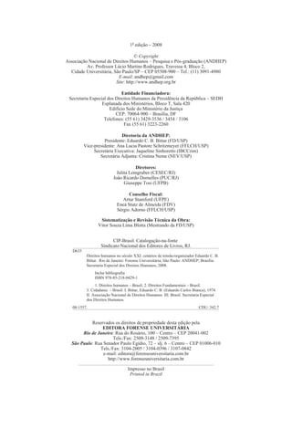 1a edição – 2008

                                   © Copyright
Associação Nacional de Direitos Humanos – Pesquisa e Pós-graduação (ANDHEP)
          Av. Professor Lúcio Martins Rodrigues, Travessa 4, Bloco 2,
  Cidade Universitária, São Paulo/SP – CEP 05508-900 – Tel.: (11) 3091-4980
                          E-mail: andhep@gmail.com
                         Site: http://www.andhep.org.br

                            Entidade Financiadora:
 Secretaria Especial dos Direitos Humanos da Presidência da República – SEDH
                  Esplanada dos Ministérios, Bloco T, Sala 420
                      Edifício Sede do Ministério da Justiça
                         CEP: 70064-900 – Brasília, DF
                   Telefones: (55 61) 3429-3536 / 3454 / 3106
                              Fax (55 61) 3223-2260

                             Diretoria da ANDHEP:
                    Presidente: Eduardo C. B. Bittar (FD/USP)
          Vice-presidente: Ana Lucia Pastore Schritzmeyer (FFLCH/USP)
               Secretária Executiva: Jaqueline Sinhoretto (IBCCrim)
                  Secretária Adjunta: Cristina Neme (NEV/USP)

                                       Diretores:
                             Julita Lemgruber (CESEC/RJ)
                           João Ricardo Dornelles (PUC/RJ)
                                 Giuseppe Tosi (UFPB)

                                   Conselho Fiscal:
                                Artur Stamford (UFPE)
                             Eneá Stutz de Almeida (FDV)
                             Sérgio Adorno (FFLCH/USP)

                  Sistematização e Revisão Técnica da Obra:
                 Vitor Souza Lima Blotta (Mestrando da FD/USP)


                         CIP-Brasil. Catalogação-na-fonte
                   Sindicato Nacional dos Editores de Livros, RJ.
   D635
           Direitos humanos no século XXI: cenários de tensão/organizador Eduardo C. B.
           Bittar. Rio de Janeiro: Forense Universitária; São Paulo: ANDHEP; Brasília:
           Secretaria Especial dos Direitos Humanos, 2008.
               Inclui bibliografia
               ISBN 978-85-218-0429-1
                1. Direitos humanos – Brasil. 2. Direitos Fundamentais – Brasil.
           3. Cidadania – Brasil. I. Bittar, Eduardo C. B. (Eduardo Carlos Bianca), 1974.
           II. Associação Nacional de Direitos Humanos. III. Brasil. Secretaria Especial
           dos Direitos Humanos.
   08-1557.                                                                   CDU: 342.7


           Reservados os direitos de propriedade desta edição pela
                EDITORA FORENSE UNIVERSITÁRIA
       Rio de Janeiro: Rua do Rosário, 100 – Centro – CEP 20041-002
                      Tels./Fax: 2509-3148 / 2509-7395
  São Paulo: Rua Senador Paulo Egídio, 72 – slj. 6 – Centro – CEP 01006-010
               Tels./Fax: 3104-2005 / 3104-0396 / 3107-0842
                 e-mail: editora@forenseuniversitaria.com.br
                   http://www.forenseuniversitaria.com.br

                                   Impresso no Brasil
                                    Printed in Brazil
 