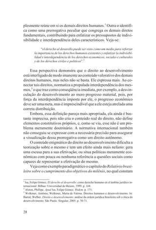 plesmente reúne em si os demais direitos humanos.1 Outra o identifi-
ca como uma prerrogativa peculiar que congrega os demais diretos
fundamentais, contribuindo para enfatizar os pressupostos de indivi-
sibilidade e interdependência deles característicos. Veja-se:

              “el derecho al desarollo puede ser visto como um medio para reforzar
         la importancia de los derechos humanos existentes y enfatizar la indivisibi-
         lidad e interdependencia de los derechos economicos, sociales e culturales
         y de los derechos civiles e politicos”.2

     Essa perspectiva demonstra que o direito ao desenvolvimento
está interligado de modo imanente ao conteúdo valorativo dos demais
direitos humanos, mas neles não se basta. Ele expressa mais. Ao co-
nectar tais direitos, normatiza a propalada interdependência dos mes-
mos,3 o que traz como conseqüência imediata, por exemplo, a desvin-
culação do desenvolvimento ao mero progresso material, pois, por
força da interdependência imposta por ele, o progresso econômico
deve ser uma meta, mas é imprescindível que a ele esteja atrelada uma
correta distribuição.
     Embora, essa definição pareça mais apropriada, ela ainda é bas-
tante imprecisa, pois não cria o conteúdo real do direito, não define
elementos constitutivos próprios, e, como se viu, esse não é um pro-
blema meramente doutrinário. A normativa internacional também
não conseguiu se expressar com a necessária precisão para assegurar
a visualização dessa prerrogativa como um direito autônomo.
     O conteúdo enigmático do direito ao desenvolvimento dificulta a
teorização sobre o mesmo e tem um efeito ainda mais nefasto: gera
uma escusa para a sua efetivação; ou situa políticas meramente eco-
nômicas com pouca ou nenhuma referência a questões sociais como
capazes de representar a efetivação do mesmo.
     Veja como exemplo paradigmático o capítulo do Relatório brasi-
leiro sobre o cumprimento dos objetivos do milênio, no qual constam

1
  Isa, Felipe Gómez. El derecho al desarrollo: como derecho humano en el ámbito jurídico in-
ternacional. Bilbao: Universidad de Deusto, 1999. p. 168.
2
  Alston, Phillipe. Apud Isa, Felipe Gómez. Ibidem. p. 171.
3
  Wolkmer, Antônio; Wolkmer, Maria de Fátima. Direitos humanos e desenvolvimento. In:
Barral, Welber. Direito e desenvolvimento: análise da ordem jurídica brasileira sob a ótica do
desenvolvimento. São Paulo: Singular, 2005. p. 70-71.


28
 
