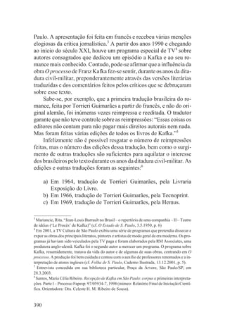 Paulo. A apresentação foi feita em francês e recebeu várias menções
elogiosas da crítica jornalística.3 A partir dos anos 1990 e chegando
ao início do século XXI, houve um programa especial de TV4 sobre
autores consagrados que dedicou um episódio a Kafka e ao seu ro-
mance mais conhecido. Contudo, pode-se afirmar que a influência da
obra O processo de Franz Kafka fez-se sentir, durante os anos da dita-
dura civil-militar, preponderantemente através das versões literárias
traduzidas e dos comentários feitos pelos críticos que se debruçaram
sobre esse texto.
     Sabe-se, por exemplo, que a primeira tradução brasileira do ro-
mance, feita por Torrieri Guimarães a partir do francês, e não do ori-
ginal alemão, foi inúmeras vezes reimpressa e reeditada. O tradutor
garante que não teve controle sobre as reimpressões: “Essas coisas os
editores não contam para não pagar mais direitos autorais nem nada.
Mas foram feitas várias edições de todos os livros de Kafka.”5
     Infelizmente não é possível resgatar o número de reimpressões
feitas, mas o número das edições dessa tradução, bem como o surgi-
mento de outras traduções são suficientes para aquilatar o interesse
dos brasileiros pelo texto durante os anos da ditadura civil-militar. As
edições e outras traduções foram as seguintes:6

      a) Em 1964, tradução de Torrieri Guimarães, pela Livraria
         Exposição do Livro.
      b) Em 1966, tradução de Torrieri Guimarães, pela Tecnoprint.
      c) Em 1969, tradução de Torrieri Guimarães, pela Hemus.

3
  Mariancic, Rita. “Jean-Louis Barrault no Brasil – o repertório de uma companhia – II – Teatro
de idéias (‘Le Procès’ de Kafka)” (cf. O Estado de S. Paulo, 3.5.1950, p. 6)
4
  Em 2001, a TV Cultura de São Paulo exibiu uma série de programas que pretendia dissecar e
expor as obras dos principais literatos, pintores e artistas de modo geral da era moderna. Os pro-
gramas já haviam sido veiculados pela TV paga e foram elaborados pela RM Associates, uma
produtora anglo-alemã. Kafka foi o segundo autor a merecer um programa. O programa sobre
Kafka, resumidamente, tratava da vida do autor e de algumas de suas obras, centrando em O
processo. A produção foi bem cuidada e contou com o auxílio de professores renomados e a in-
terpretação de atores ingleses (cf. Folha de S. Paulo, Caderno Ilustrada, 13.12.2001, p. 5).
5
  Entrevista concedida em sua biblioteca particular, Praça da Árvore, São Paulo/SP, em
28.3.2003.
6
  Santos, Maria Célia Ribeiro. Recepção de Kafka em São Paulo: corpus e primeiras interpreta-
ções. Parte I – Processo Fapesp: 97/05934-7, 1998 (mimeo: Relatório Final de Iniciação Cientí-
fica. Orientadora: Dra. Celeste H. M. Ribeiro de Sousa).


390
 