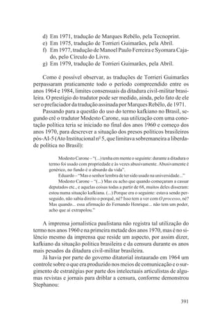d) Em 1971, tradução de Marques Rebêlo, pela Tecnoprint.
    e) Em 1975, tradução de Torrieri Guimarães, pela Abril.
    f) Em 1977, tradução de Manoel Paulo Ferreira e Syomara Caja-
       do, pelo Círculo do Livro.
    g) Em 1979, tradução de Torrieri Guimarães, pela Abril.

     Como é possível observar, as traduções de Torrieri Guimarães
perpassaram praticamente todo o período compreendido entre os
anos 1964 e 1984, limites consensuais da ditadura civil-militar brasi-
leira. O prestígio do tradutor pode ser medido, ainda, pelo fato de ele
ser o prefaciador da tradução assinada por Marques Rebêlo, de 1971.
     Passando para a questão do uso do termo kafkiano no Brasil, se-
gundo crê o tradutor Modesto Carone, sua utilização com uma cono-
tação política teria se iniciado no final dos anos 1960 e começo dos
anos 1970, para descrever a situação dos presos políticos brasileiros
pós-AI-5 (Ato Institucional no 5, que limitava sobremaneira a liberda-
de política no Brasil):

            Modesto Carone – “(...) tenha em mente o seguinte: durante a ditadura o
       termo foi usado com propriedade e às vezes abusivamente. Abusivamente é
       genérico, no fundo é o absurdo da vida”.
            Eduardo – “Mas o senhor lembra de ter sido usado na universidade...”
            Modesto Carone – “(...) Mas eu acho que quando começaram a cassar
       deputados etc., e aquelas coisas todas a partir de 68, muitos deles disseram:
       estou numa situação kafkiana. (...) Porque era o seguinte: estava sendo per-
       seguido, não sabia direito o porquê, né? Isso tem a ver com O processo, né?
       Mas quando... essa afirmação do Fernando Henrique... não tem um poder,
       acho que aí extrapolou.”

    A imprensa jornalística paulistana não registra tal utilização do
termo nos anos 1960 e na primeira metade dos anos 1970, mas é no si-
lêncio mesmo da imprensa que reside um aspecto, por assim dizer,
kafkiano da situação política brasileira e da censura durante os anos
mais pesados da ditadura civil-militar brasileira.
    Já havia por parte do governo ditatorial instaurado em 1964 um
controle sobre o que era produzido nos meios de comunicação e o sur-
gimento de estratégias por parte dos intelectuais articulistas de algu-
mas revistas e jornais para driblar a censura, conforme demonstrou
Stephanou:

                                                                               391
 